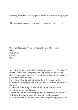 Running head: the recovery phase of the disaster recovery cycle
1
The recovery phase of the disaster recovery cycle 13
Disaster Recovery Planning, Prevention and Response
Name
Institution
Course
Date
A. Using the attached “After Action Report Survey Template,”
create an after action report (AAR) by doing the following:1.
Discuss the plans, procedures, or other documents that were in
place before the disaster.
Prevention Identify and minimize the risks posed by the
building, its equipment and fittings, and the natural hazards of
the area.
• Carry out a building inspection and alter factors which
constitute a potential hazard.
• Establish routine housekeeping and maintenance measures to
withstand disaster in buildings and surrounding areas.
• Install automatic fire detection and extinguishing systems, and
 