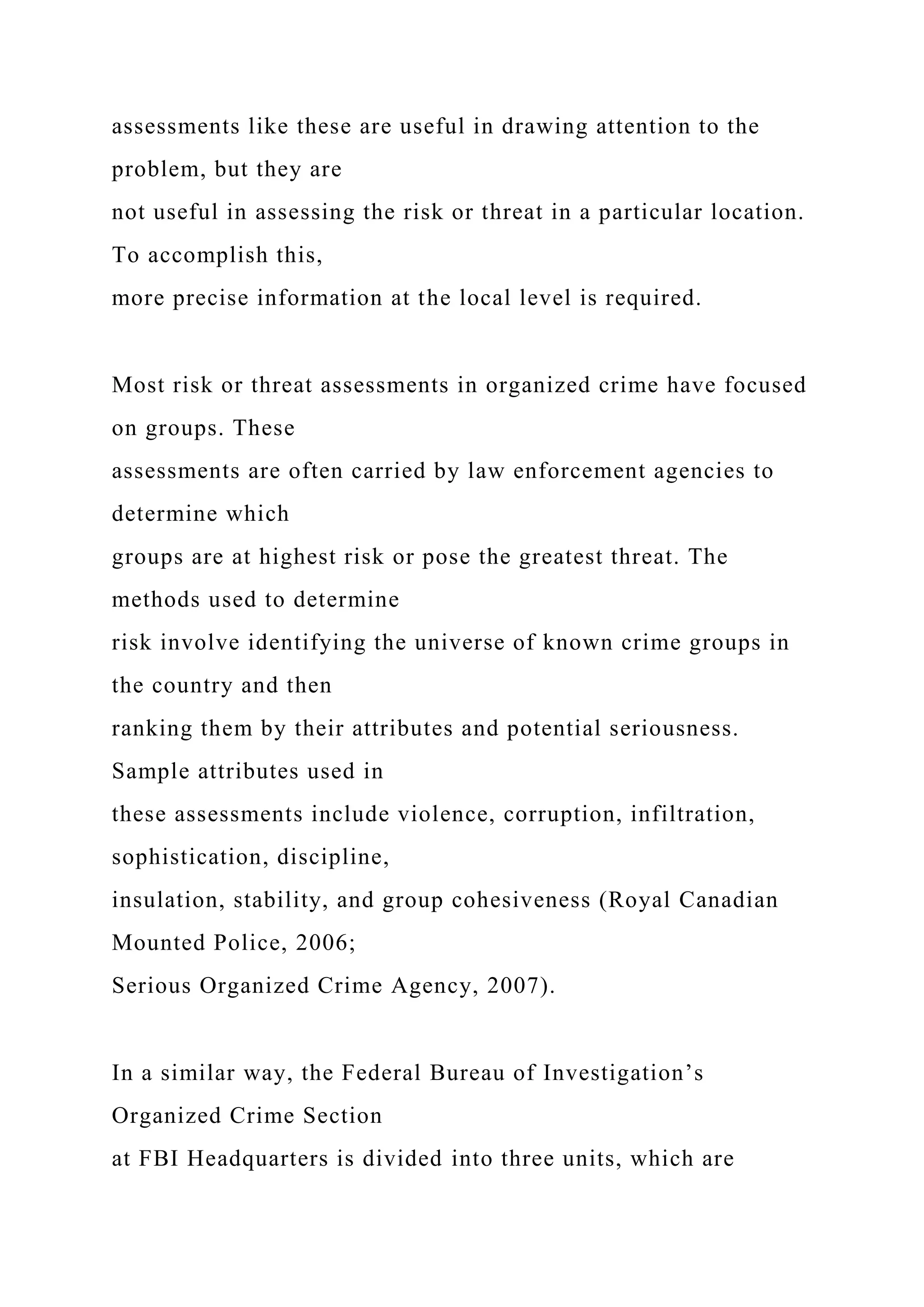 assessments like these are useful in drawing attention to the
problem, but they are
not useful in assessing the risk or threat in a particular location.
To accomplish this,
more precise information at the local level is required.
Most risk or threat assessments in organized crime have focused
on groups. These
assessments are often carried by law enforcement agencies to
determine which
groups are at highest risk or pose the greatest threat. The
methods used to determine
risk involve identifying the universe of known crime groups in
the country and then
ranking them by their attributes and potential seriousness.
Sample attributes used in
these assessments include violence, corruption, infiltration,
sophistication, discipline,
insulation, stability, and group cohesiveness (Royal Canadian
Mounted Police, 2006;
Serious Organized Crime Agency, 2007).
In a similar way, the Federal Bureau of Investigation’s
Organized Crime Section
at FBI Headquarters is divided into three units, which are
 