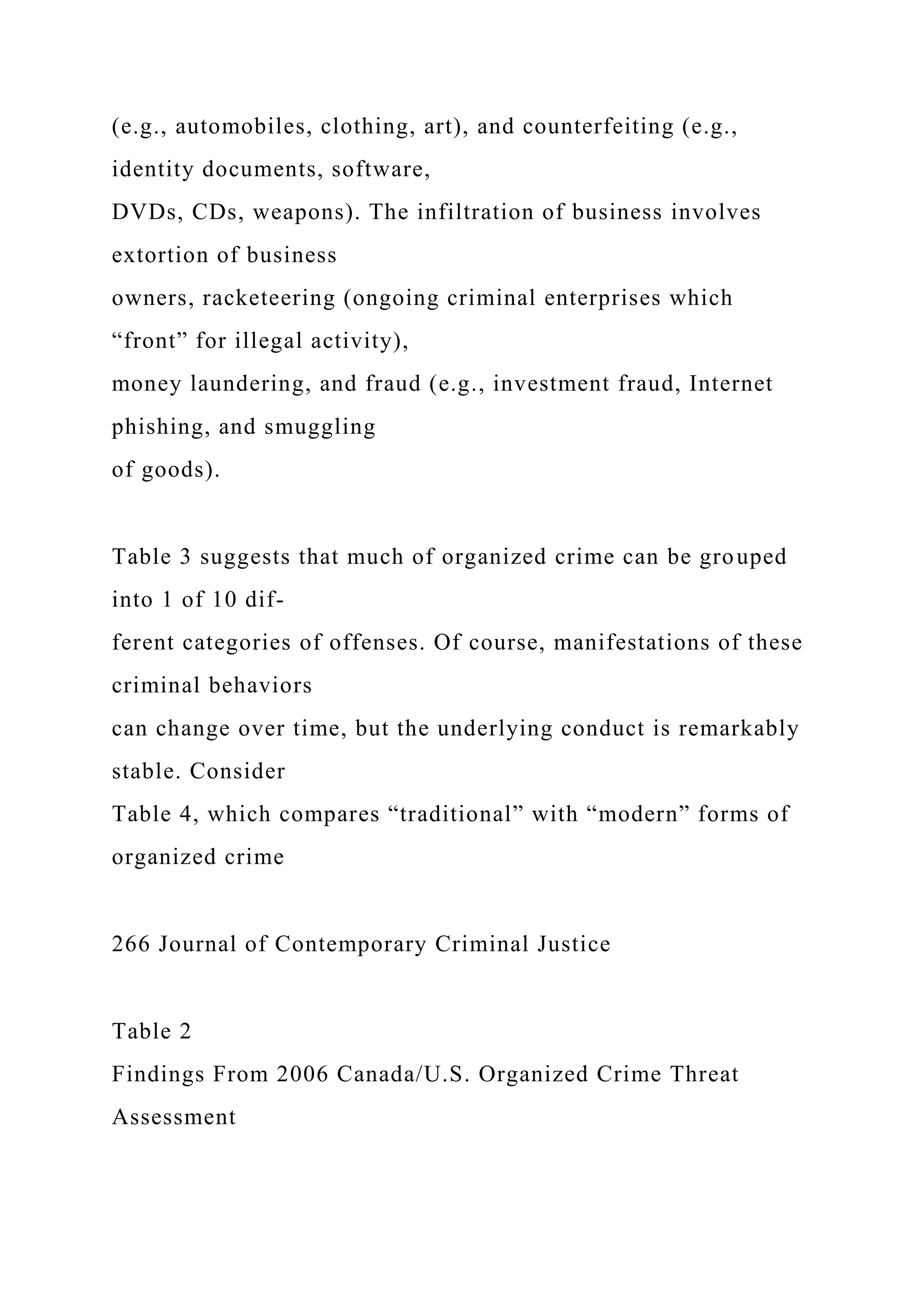 (e.g., automobiles, clothing, art), and counterfeiting (e.g.,
identity documents, software,
DVDs, CDs, weapons). The infiltration of business involves
extortion of business
owners, racketeering (ongoing criminal enterprises which
“front” for illegal activity),
money laundering, and fraud (e.g., investment fraud, Internet
phishing, and smuggling
of goods).
Table 3 suggests that much of organized crime can be grouped
into 1 of 10 dif-
ferent categories of offenses. Of course, manifestations of these
criminal behaviors
can change over time, but the underlying conduct is remarkably
stable. Consider
Table 4, which compares “traditional” with “modern” forms of
organized crime
266 Journal of Contemporary Criminal Justice
Table 2
Findings From 2006 Canada/U.S. Organized Crime Threat
Assessment
 