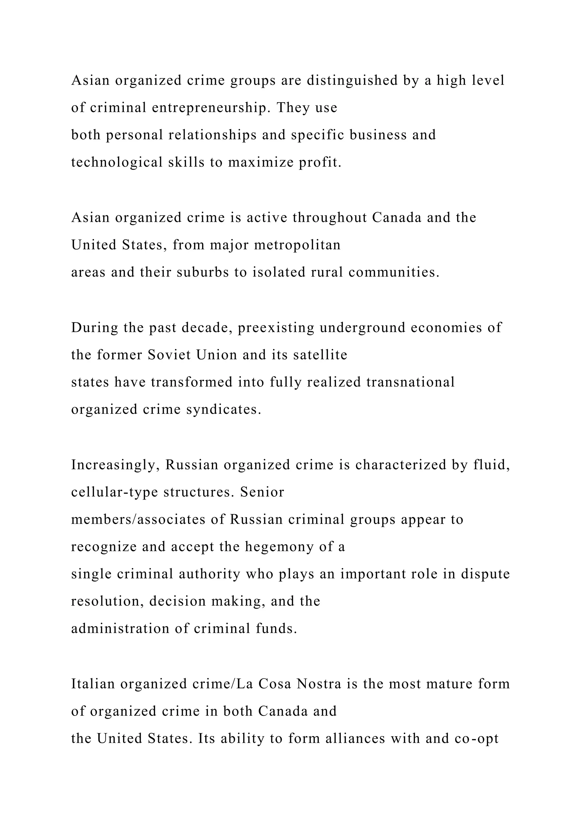 Asian organized crime groups are distinguished by a high level
of criminal entrepreneurship. They use
both personal relationships and specific business and
technological skills to maximize profit.
Asian organized crime is active throughout Canada and the
United States, from major metropolitan
areas and their suburbs to isolated rural communities.
During the past decade, preexisting underground economies of
the former Soviet Union and its satellite
states have transformed into fully realized transnational
organized crime syndicates.
Increasingly, Russian organized crime is characterized by fluid,
cellular-type structures. Senior
members/associates of Russian criminal groups appear to
recognize and accept the hegemony of a
single criminal authority who plays an important role in dispute
resolution, decision making, and the
administration of criminal funds.
Italian organized crime/La Cosa Nostra is the most mature form
of organized crime in both Canada and
the United States. Its ability to form alliances with and co-opt
 