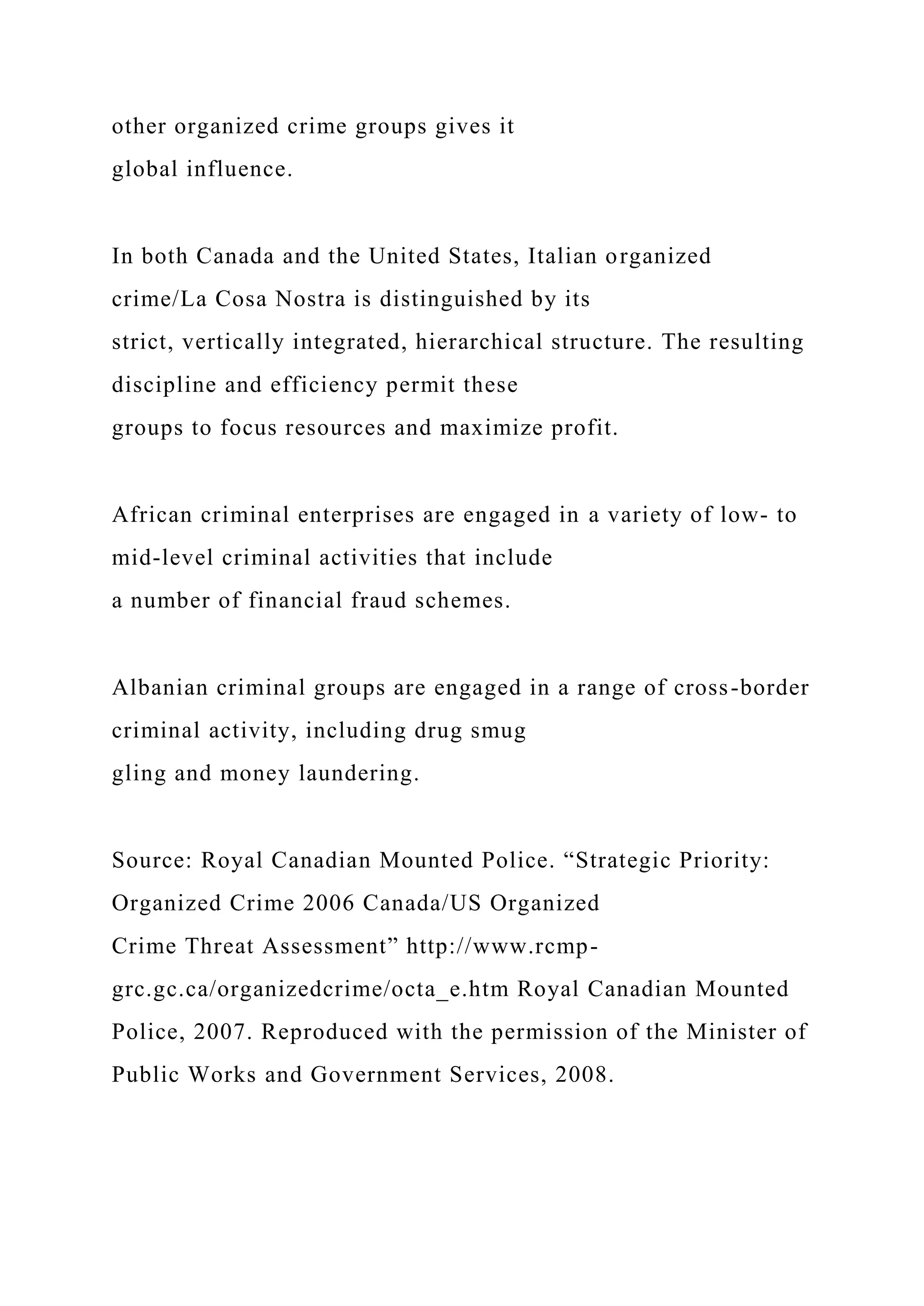 other organized crime groups gives it
global influence.
In both Canada and the United States, Italian organized
crime/La Cosa Nostra is distinguished by its
strict, vertically integrated, hierarchical structure. The resulting
discipline and efficiency permit these
groups to focus resources and maximize profit.
African criminal enterprises are engaged in a variety of low- to
mid-level criminal activities that include
a number of financial fraud schemes.
Albanian criminal groups are engaged in a range of cross-border
criminal activity, including drug smug
gling and money laundering.
Source: Royal Canadian Mounted Police. “Strategic Priority:
Organized Crime 2006 Canada/US Organized
Crime Threat Assessment” http://www.rcmp-
grc.gc.ca/organizedcrime/octa_e.htm Royal Canadian Mounted
Police, 2007. Reproduced with the permission of the Minister of
Public Works and Government Services, 2008.
 