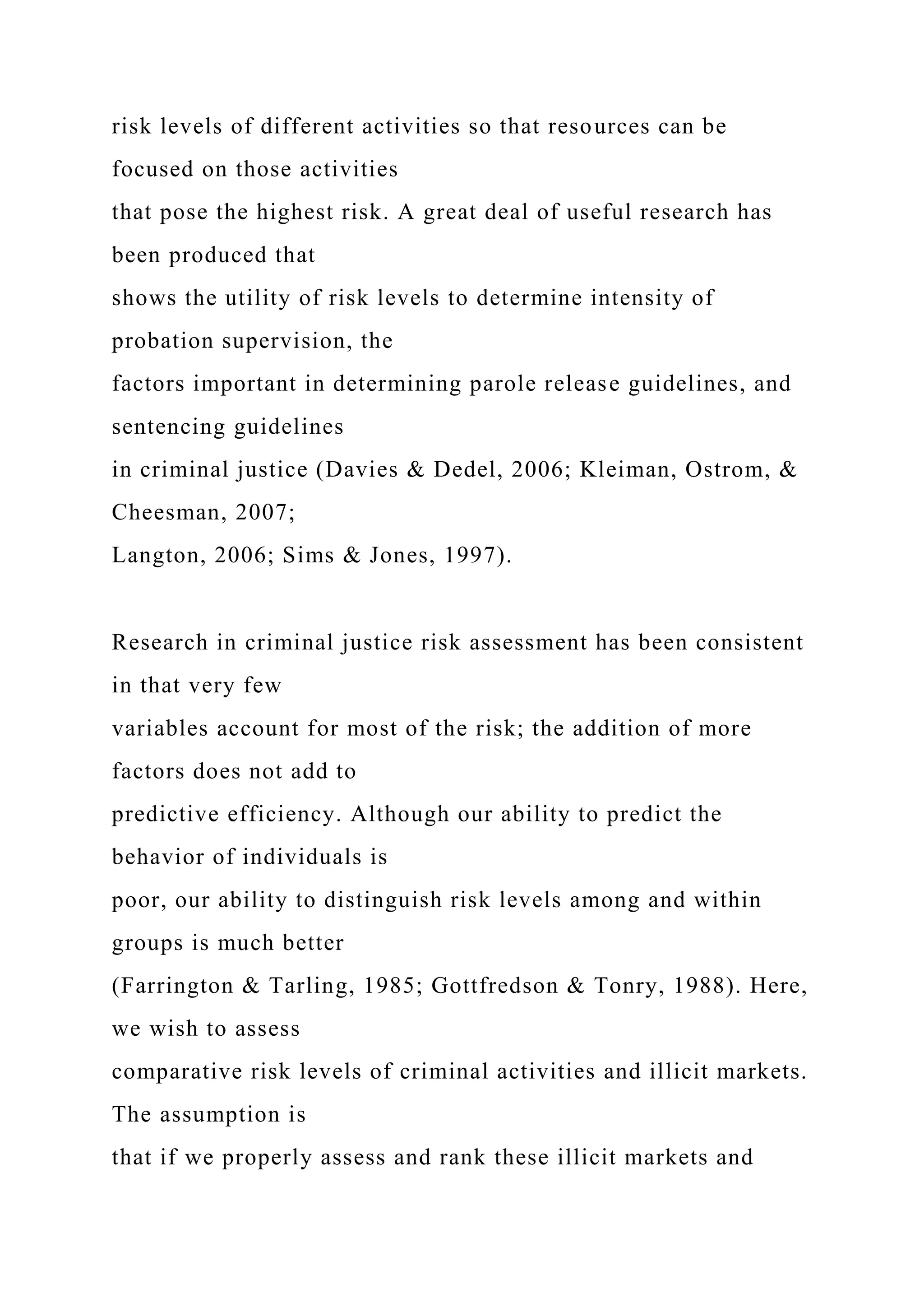 risk levels of different activities so that resources can be
focused on those activities
that pose the highest risk. A great deal of useful research has
been produced that
shows the utility of risk levels to determine intensity of
probation supervision, the
factors important in determining parole release guidelines, and
sentencing guidelines
in criminal justice (Davies & Dedel, 2006; Kleiman, Ostrom, &
Cheesman, 2007;
Langton, 2006; Sims & Jones, 1997).
Research in criminal justice risk assessment has been consistent
in that very few
variables account for most of the risk; the addition of more
factors does not add to
predictive efficiency. Although our ability to predict the
behavior of individuals is
poor, our ability to distinguish risk levels among and within
groups is much better
(Farrington & Tarling, 1985; Gottfredson & Tonry, 1988). Here,
we wish to assess
comparative risk levels of criminal activities and illicit markets.
The assumption is
that if we properly assess and rank these illicit markets and
 