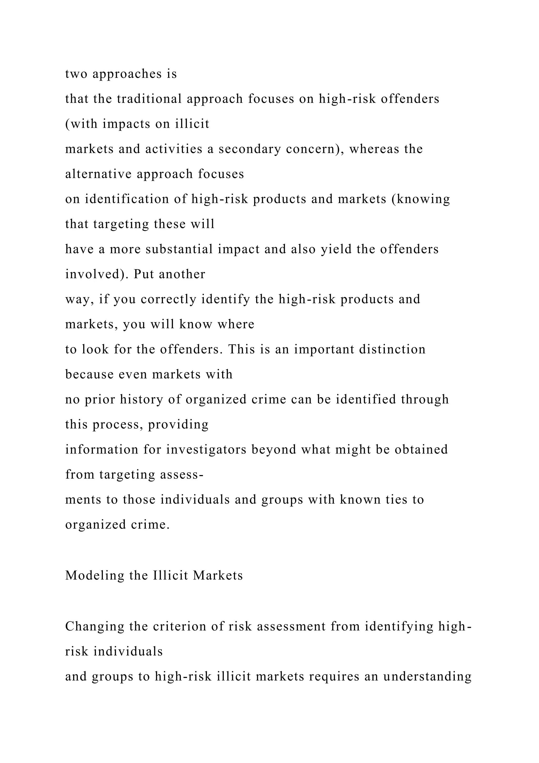 two approaches is
that the traditional approach focuses on high-risk offenders
(with impacts on illicit
markets and activities a secondary concern), whereas the
alternative approach focuses
on identification of high-risk products and markets (knowing
that targeting these will
have a more substantial impact and also yield the offenders
involved). Put another
way, if you correctly identify the high-risk products and
markets, you will know where
to look for the offenders. This is an important distinction
because even markets with
no prior history of organized crime can be identified through
this process, providing
information for investigators beyond what might be obtained
from targeting assess-
ments to those individuals and groups with known ties to
organized crime.
Modeling the Illicit Markets
Changing the criterion of risk assessment from identifying high-
risk individuals
and groups to high-risk illicit markets requires an understanding
 