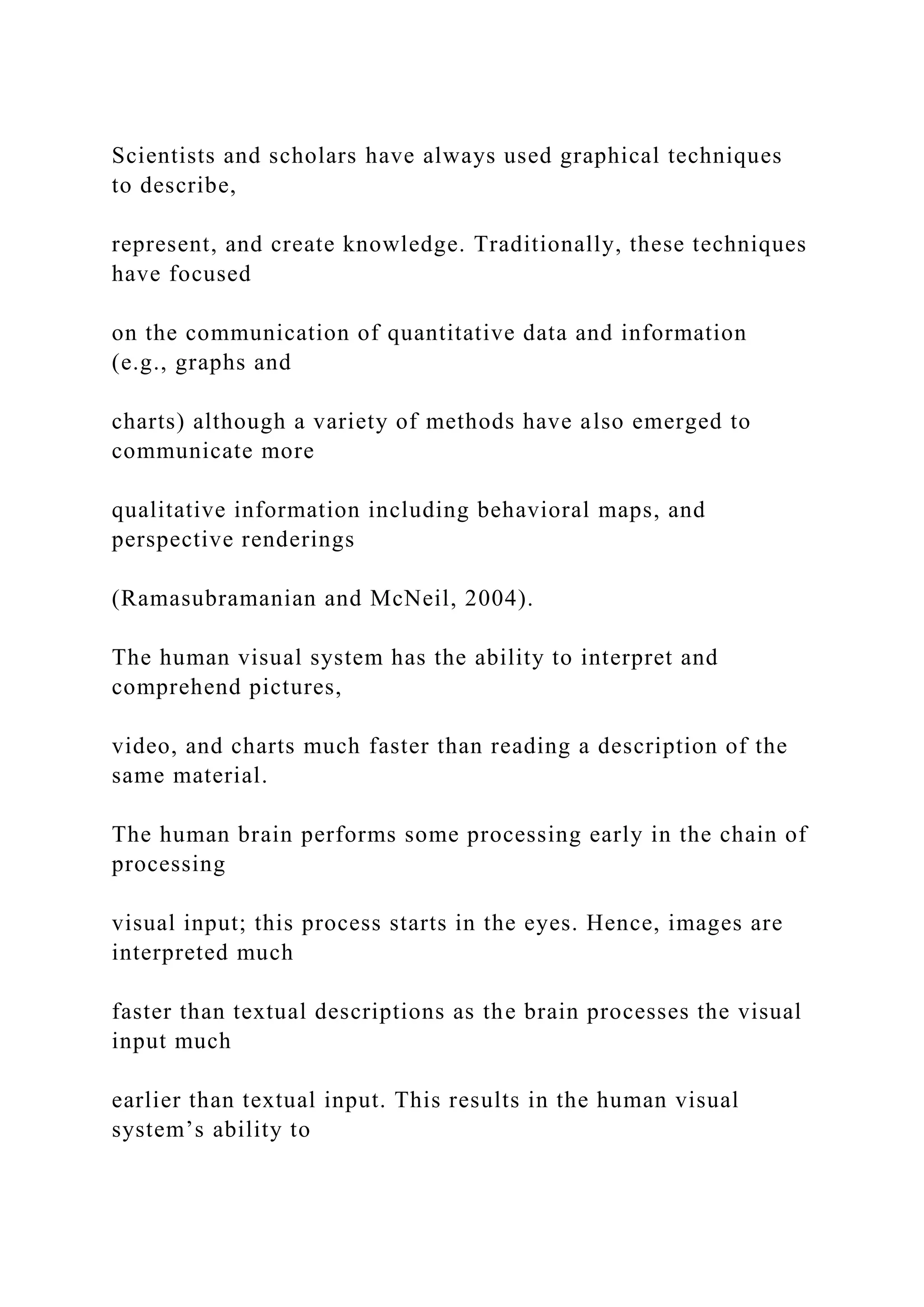 Scientists and scholars have always used graphical techniques
to describe,
represent, and create knowledge. Traditionally, these techniques
have focused
on the communication of quantitative data and information
(e.g., graphs and
charts) although a variety of methods have also emerged to
communicate more
qualitative information including behavioral maps, and
perspective renderings
(Ramasubramanian and McNeil, 2004).
The human visual system has the ability to interpret and
comprehend pictures,
video, and charts much faster than reading a description of the
same material.
The human brain performs some processing early in the chain of
processing
visual input; this process starts in the eyes. Hence, images are
interpreted much
faster than textual descriptions as the brain processes the visual
input much
earlier than textual input. This results in the human visual
system’s ability to
 