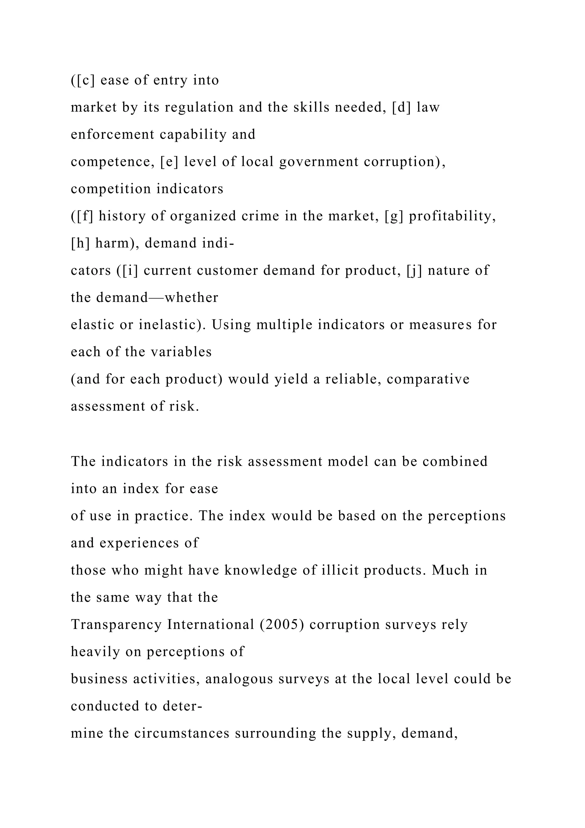([c] ease of entry into
market by its regulation and the skills needed, [d] law
enforcement capability and
competence, [e] level of local government corruption),
competition indicators
([f] history of organized crime in the market, [g] profitability,
[h] harm), demand indi-
cators ([i] current customer demand for product, [j] nature of
the demand—whether
elastic or inelastic). Using multiple indicators or measures for
each of the variables
(and for each product) would yield a reliable, comparative
assessment of risk.
The indicators in the risk assessment model can be combined
into an index for ease
of use in practice. The index would be based on the perceptions
and experiences of
those who might have knowledge of illicit products. Much in
the same way that the
Transparency International (2005) corruption surveys rely
heavily on perceptions of
business activities, analogous surveys at the local level could be
conducted to deter-
mine the circumstances surrounding the supply, demand,
 