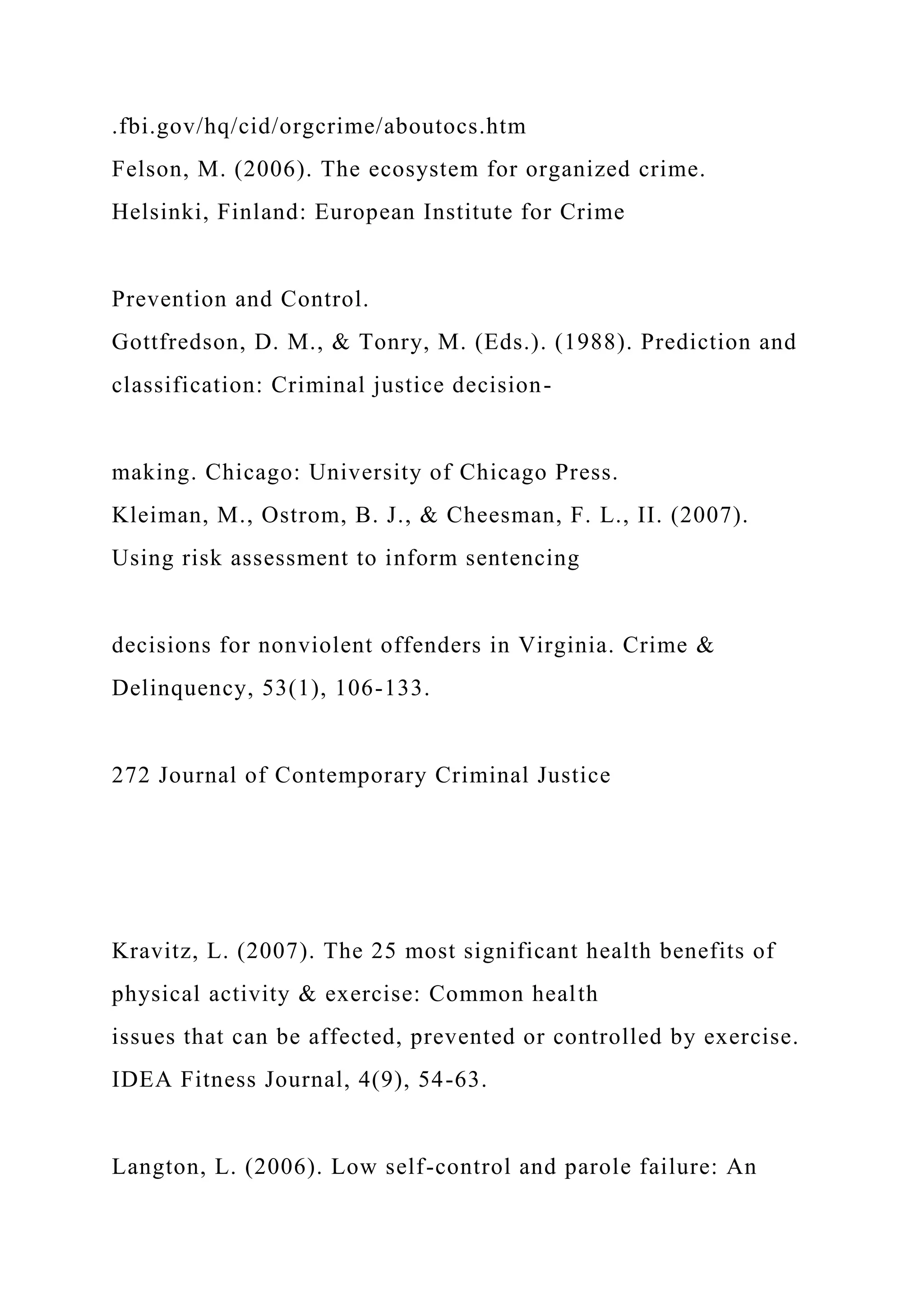 .fbi.gov/hq/cid/orgcrime/aboutocs.htm
Felson, M. (2006). The ecosystem for organized crime.
Helsinki, Finland: European Institute for Crime
Prevention and Control.
Gottfredson, D. M., & Tonry, M. (Eds.). (1988). Prediction and
classification: Criminal justice decision-
making. Chicago: University of Chicago Press.
Kleiman, M., Ostrom, B. J., & Cheesman, F. L., II. (2007).
Using risk assessment to inform sentencing
decisions for nonviolent offenders in Virginia. Crime &
Delinquency, 53(1), 106-133.
272 Journal of Contemporary Criminal Justice
Kravitz, L. (2007). The 25 most significant health benefits of
physical activity & exercise: Common health
issues that can be affected, prevented or controlled by exercise.
IDEA Fitness Journal, 4(9), 54-63.
Langton, L. (2006). Low self-control and parole failure: An
 