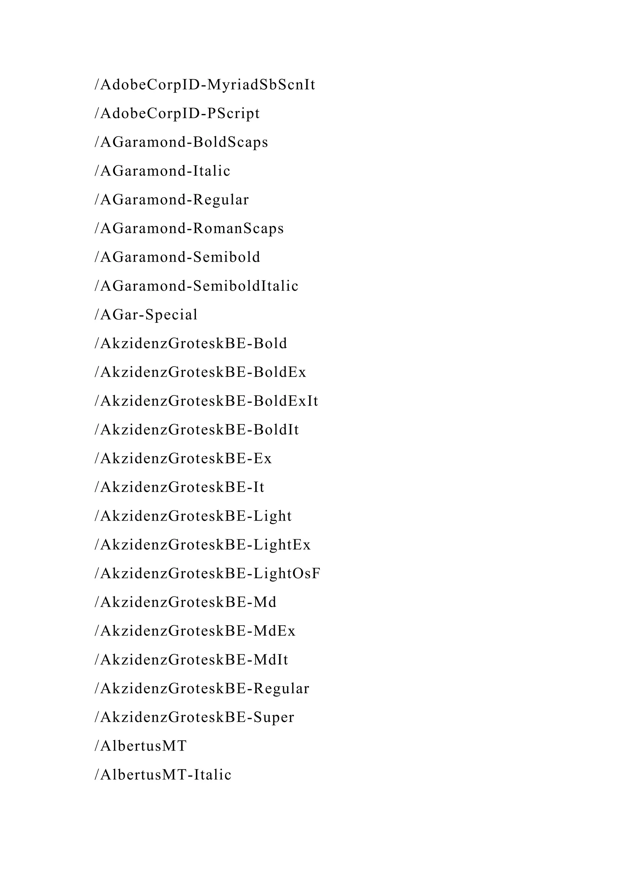 /AdobeCorpID-MyriadSbScnIt
/AdobeCorpID-PScript
/AGaramond-BoldScaps
/AGaramond-Italic
/AGaramond-Regular
/AGaramond-RomanScaps
/AGaramond-Semibold
/AGaramond-SemiboldItalic
/AGar-Special
/AkzidenzGroteskBE-Bold
/AkzidenzGroteskBE-BoldEx
/AkzidenzGroteskBE-BoldExIt
/AkzidenzGroteskBE-BoldIt
/AkzidenzGroteskBE-Ex
/AkzidenzGroteskBE-It
/AkzidenzGroteskBE-Light
/AkzidenzGroteskBE-LightEx
/AkzidenzGroteskBE-LightOsF
/AkzidenzGroteskBE-Md
/AkzidenzGroteskBE-MdEx
/AkzidenzGroteskBE-MdIt
/AkzidenzGroteskBE-Regular
/AkzidenzGroteskBE-Super
/AlbertusMT
/AlbertusMT-Italic
 