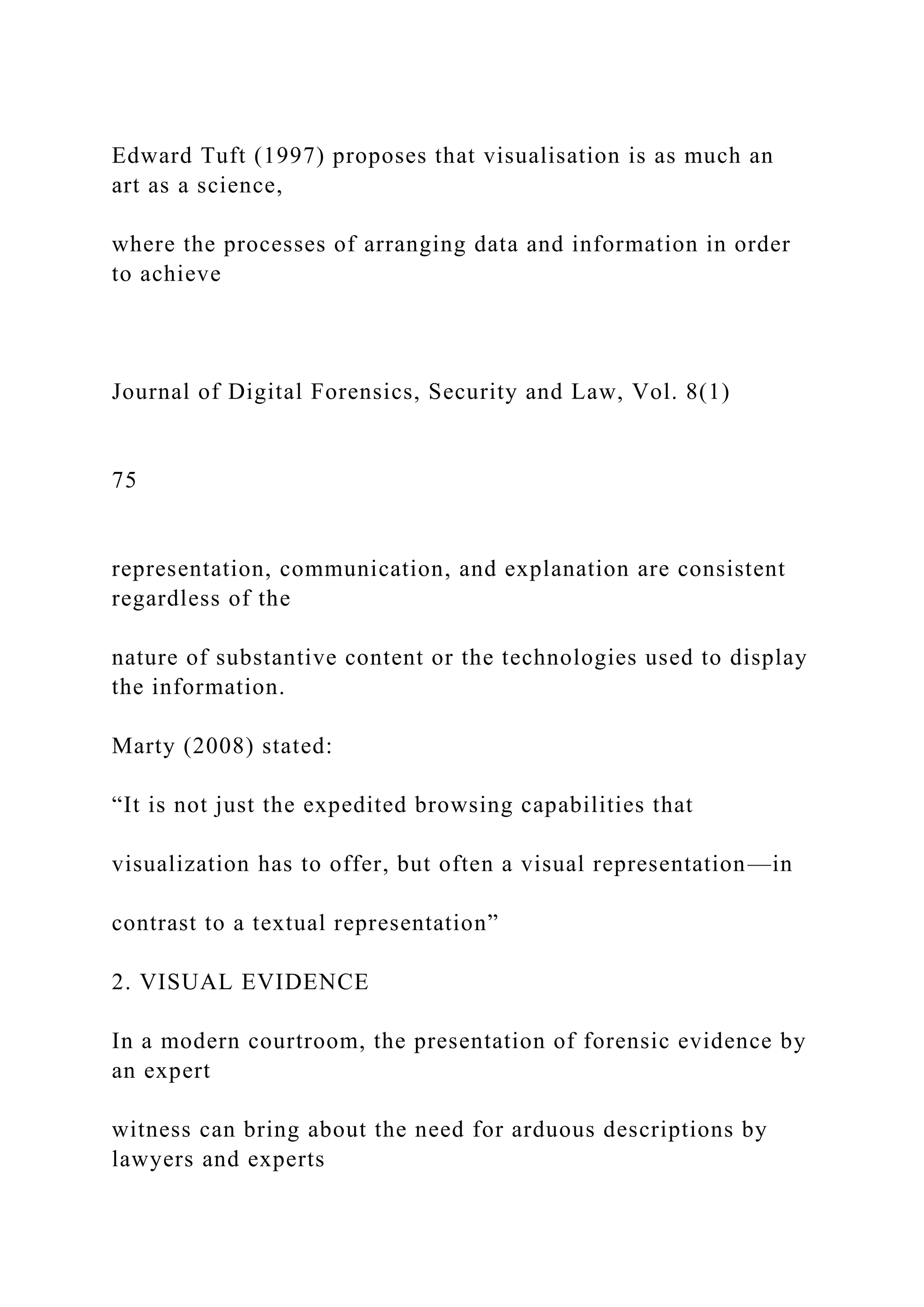 Edward Tuft (1997) proposes that visualisation is as much an
art as a science,
where the processes of arranging data and information in order
to achieve
Journal of Digital Forensics, Security and Law, Vol. 8(1)
75
representation, communication, and explanation are consistent
regardless of the
nature of substantive content or the technologies used to display
the information.
Marty (2008) stated:
“It is not just the expedited browsing capabilities that
visualization has to offer, but often a visual representation—in
contrast to a textual representation”
2. VISUAL EVIDENCE
In a modern courtroom, the presentation of forensic evidence by
an expert
witness can bring about the need for arduous descriptions by
lawyers and experts
 