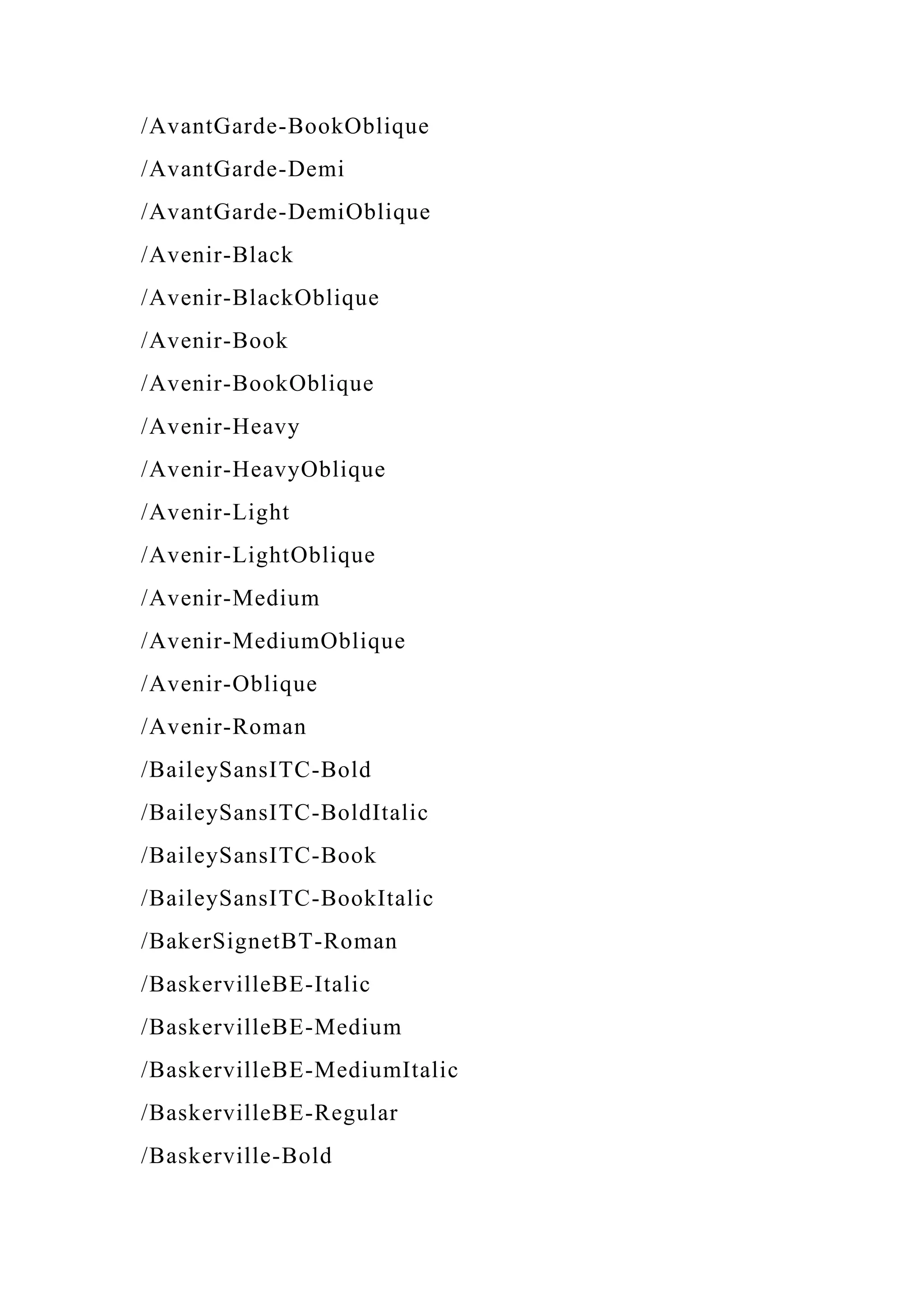 /AvantGarde-BookOblique
/AvantGarde-Demi
/AvantGarde-DemiOblique
/Avenir-Black
/Avenir-BlackOblique
/Avenir-Book
/Avenir-BookOblique
/Avenir-Heavy
/Avenir-HeavyOblique
/Avenir-Light
/Avenir-LightOblique
/Avenir-Medium
/Avenir-MediumOblique
/Avenir-Oblique
/Avenir-Roman
/BaileySansITC-Bold
/BaileySansITC-BoldItalic
/BaileySansITC-Book
/BaileySansITC-BookItalic
/BakerSignetBT-Roman
/BaskervilleBE-Italic
/BaskervilleBE-Medium
/BaskervilleBE-MediumItalic
/BaskervilleBE-Regular
/Baskerville-Bold
 