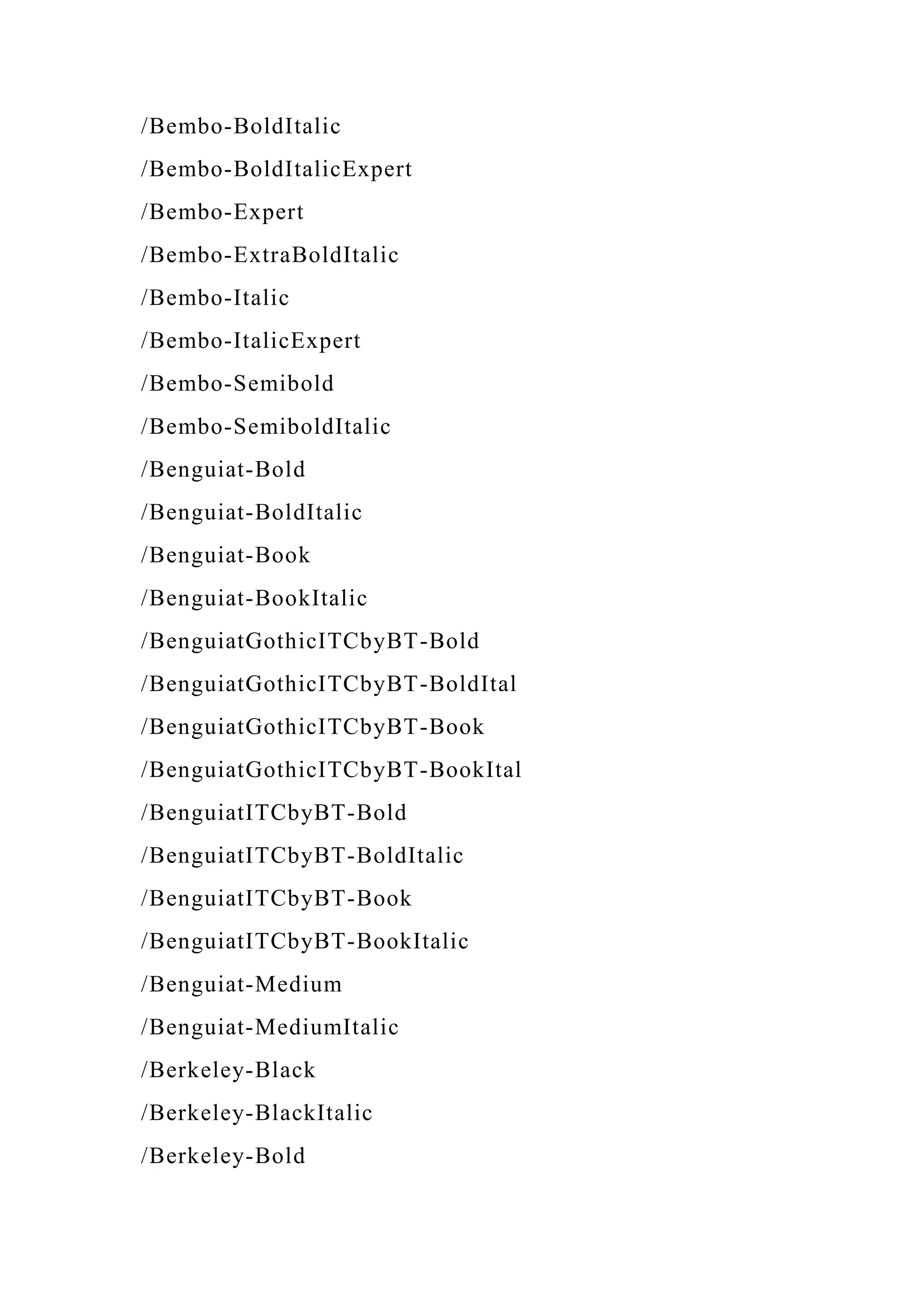 /Bembo-BoldItalic
/Bembo-BoldItalicExpert
/Bembo-Expert
/Bembo-ExtraBoldItalic
/Bembo-Italic
/Bembo-ItalicExpert
/Bembo-Semibold
/Bembo-SemiboldItalic
/Benguiat-Bold
/Benguiat-BoldItalic
/Benguiat-Book
/Benguiat-BookItalic
/BenguiatGothicITCbyBT-Bold
/BenguiatGothicITCbyBT-BoldItal
/BenguiatGothicITCbyBT-Book
/BenguiatGothicITCbyBT-BookItal
/BenguiatITCbyBT-Bold
/BenguiatITCbyBT-BoldItalic
/BenguiatITCbyBT-Book
/BenguiatITCbyBT-BookItalic
/Benguiat-Medium
/Benguiat-MediumItalic
/Berkeley-Black
/Berkeley-BlackItalic
/Berkeley-Bold
 