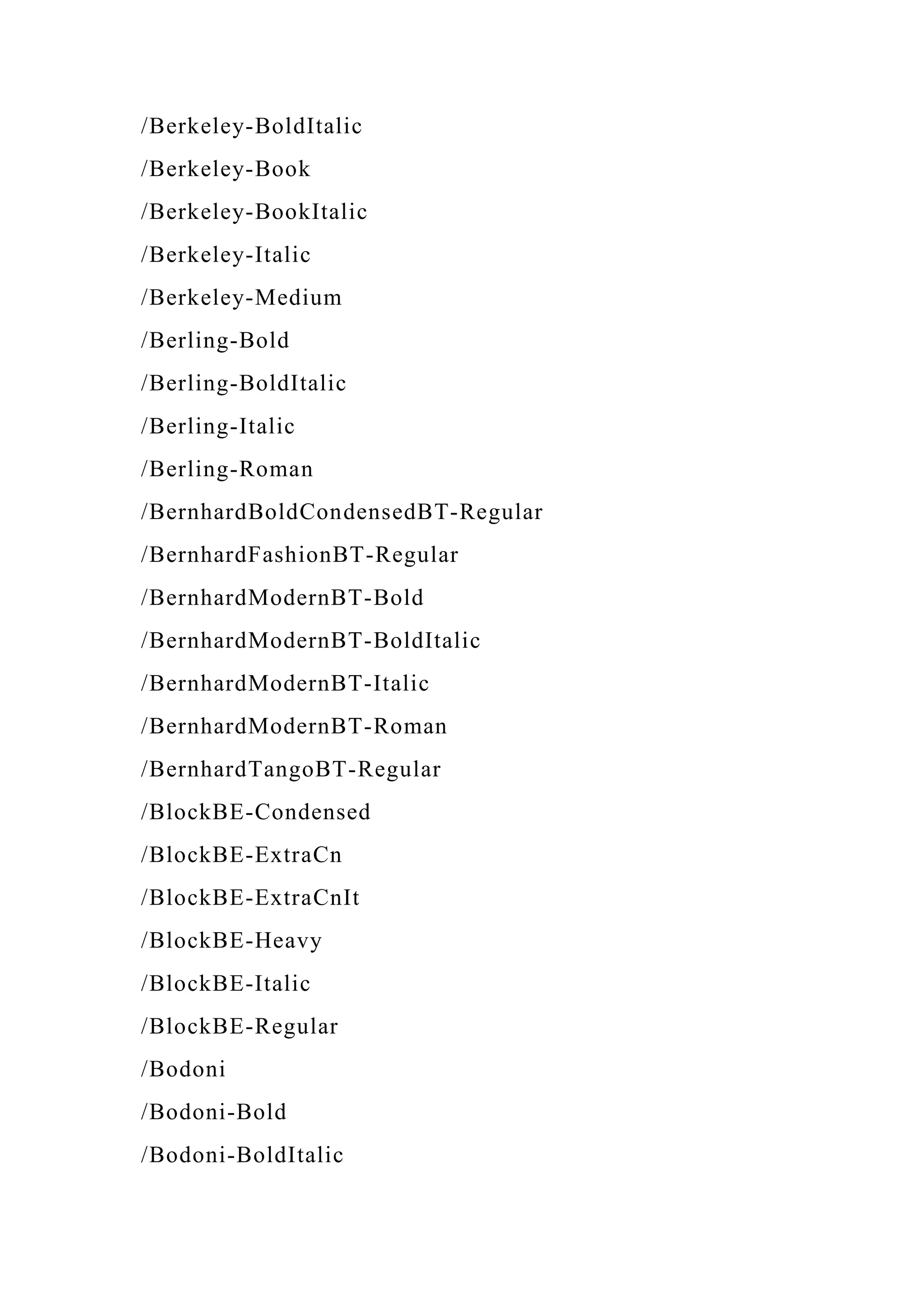 /Berkeley-BoldItalic
/Berkeley-Book
/Berkeley-BookItalic
/Berkeley-Italic
/Berkeley-Medium
/Berling-Bold
/Berling-BoldItalic
/Berling-Italic
/Berling-Roman
/BernhardBoldCondensedBT-Regular
/BernhardFashionBT-Regular
/BernhardModernBT-Bold
/BernhardModernBT-BoldItalic
/BernhardModernBT-Italic
/BernhardModernBT-Roman
/BernhardTangoBT-Regular
/BlockBE-Condensed
/BlockBE-ExtraCn
/BlockBE-ExtraCnIt
/BlockBE-Heavy
/BlockBE-Italic
/BlockBE-Regular
/Bodoni
/Bodoni-Bold
/Bodoni-BoldItalic
 