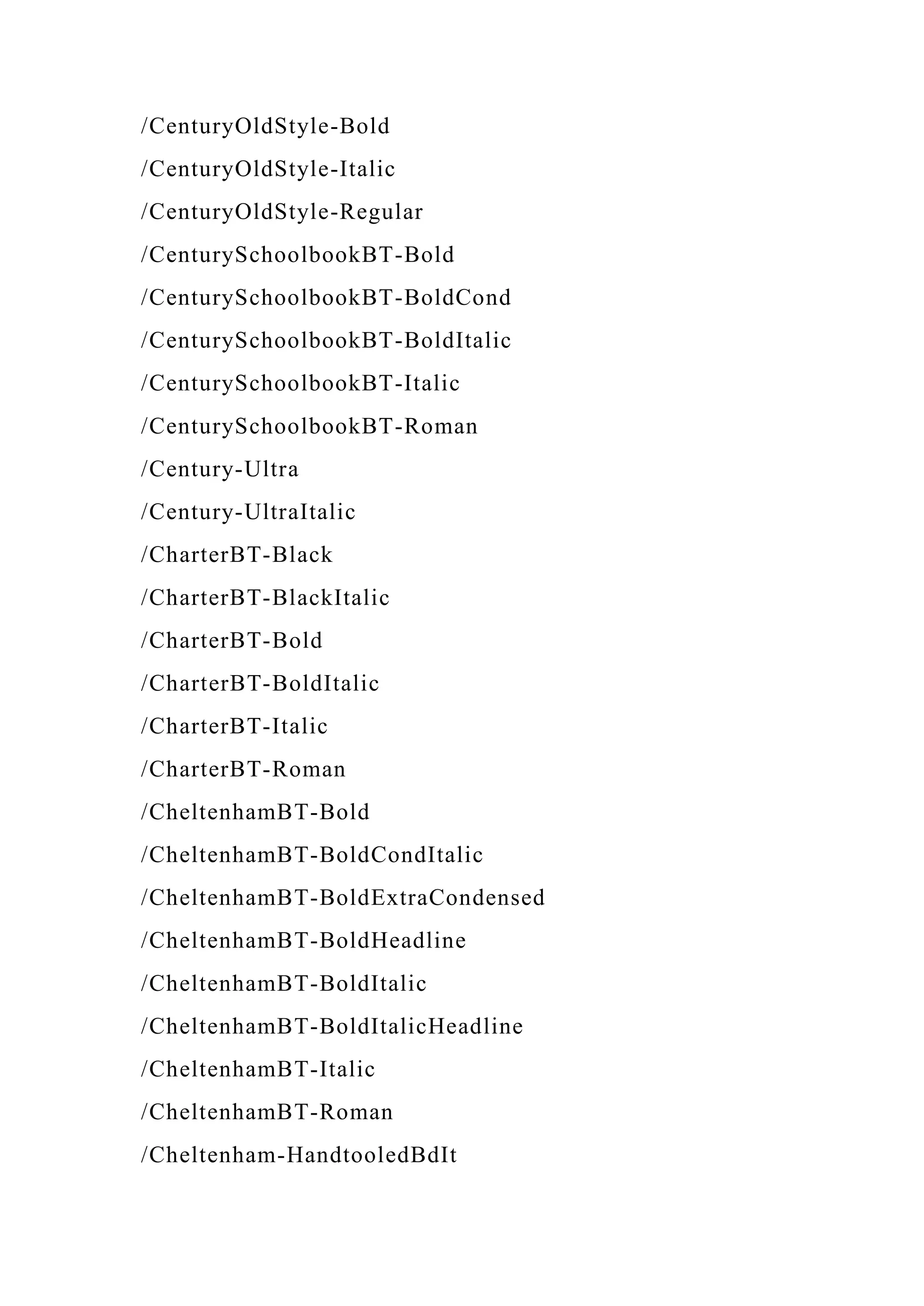/CenturyOldStyle-Bold
/CenturyOldStyle-Italic
/CenturyOldStyle-Regular
/CenturySchoolbookBT-Bold
/CenturySchoolbookBT-BoldCond
/CenturySchoolbookBT-BoldItalic
/CenturySchoolbookBT-Italic
/CenturySchoolbookBT-Roman
/Century-Ultra
/Century-UltraItalic
/CharterBT-Black
/CharterBT-BlackItalic
/CharterBT-Bold
/CharterBT-BoldItalic
/CharterBT-Italic
/CharterBT-Roman
/CheltenhamBT-Bold
/CheltenhamBT-BoldCondItalic
/CheltenhamBT-BoldExtraCondensed
/CheltenhamBT-BoldHeadline
/CheltenhamBT-BoldItalic
/CheltenhamBT-BoldItalicHeadline
/CheltenhamBT-Italic
/CheltenhamBT-Roman
/Cheltenham-HandtooledBdIt
 