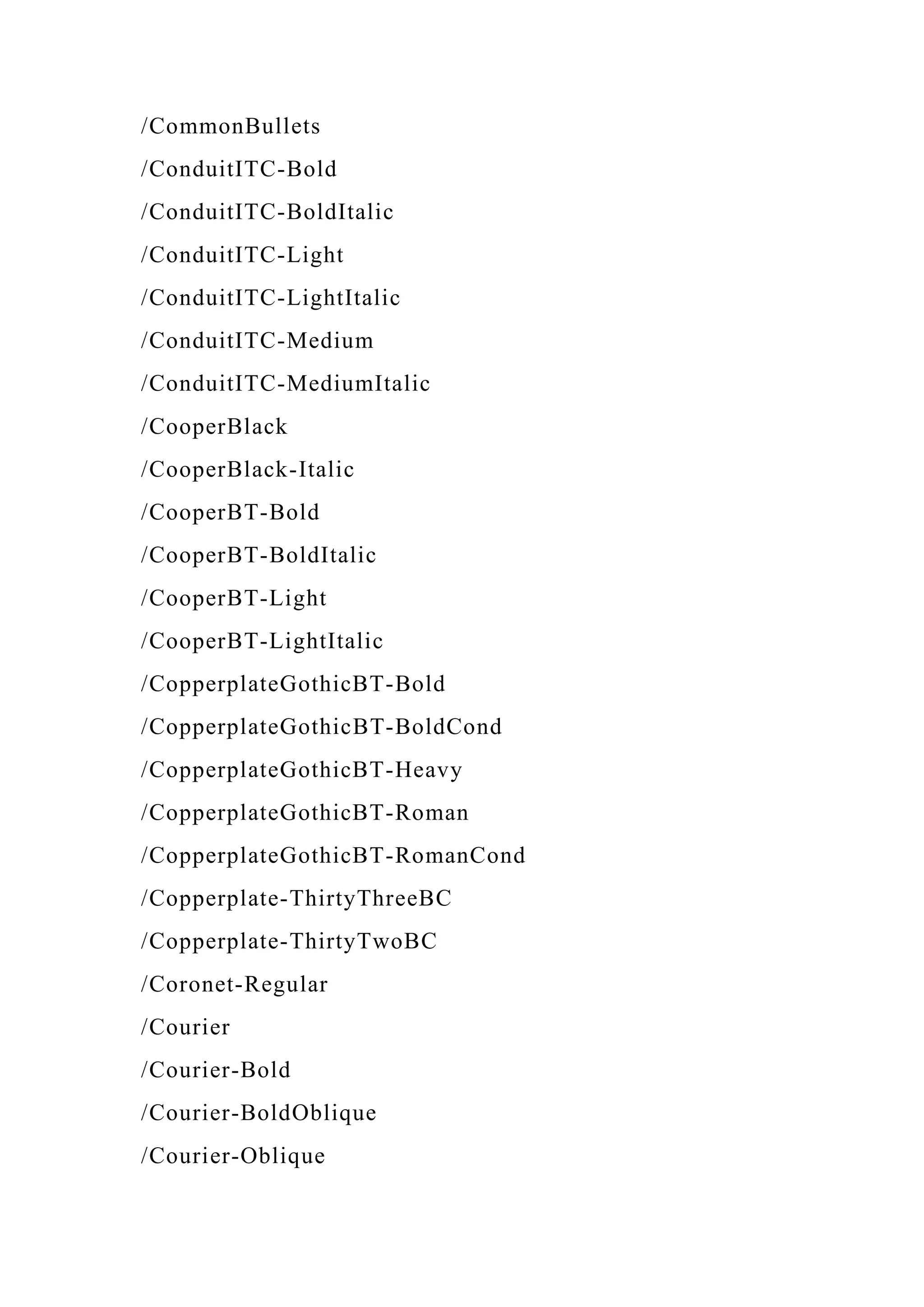 /CommonBullets
/ConduitITC-Bold
/ConduitITC-BoldItalic
/ConduitITC-Light
/ConduitITC-LightItalic
/ConduitITC-Medium
/ConduitITC-MediumItalic
/CooperBlack
/CooperBlack-Italic
/CooperBT-Bold
/CooperBT-BoldItalic
/CooperBT-Light
/CooperBT-LightItalic
/CopperplateGothicBT-Bold
/CopperplateGothicBT-BoldCond
/CopperplateGothicBT-Heavy
/CopperplateGothicBT-Roman
/CopperplateGothicBT-RomanCond
/Copperplate-ThirtyThreeBC
/Copperplate-ThirtyTwoBC
/Coronet-Regular
/Courier
/Courier-Bold
/Courier-BoldOblique
/Courier-Oblique
 