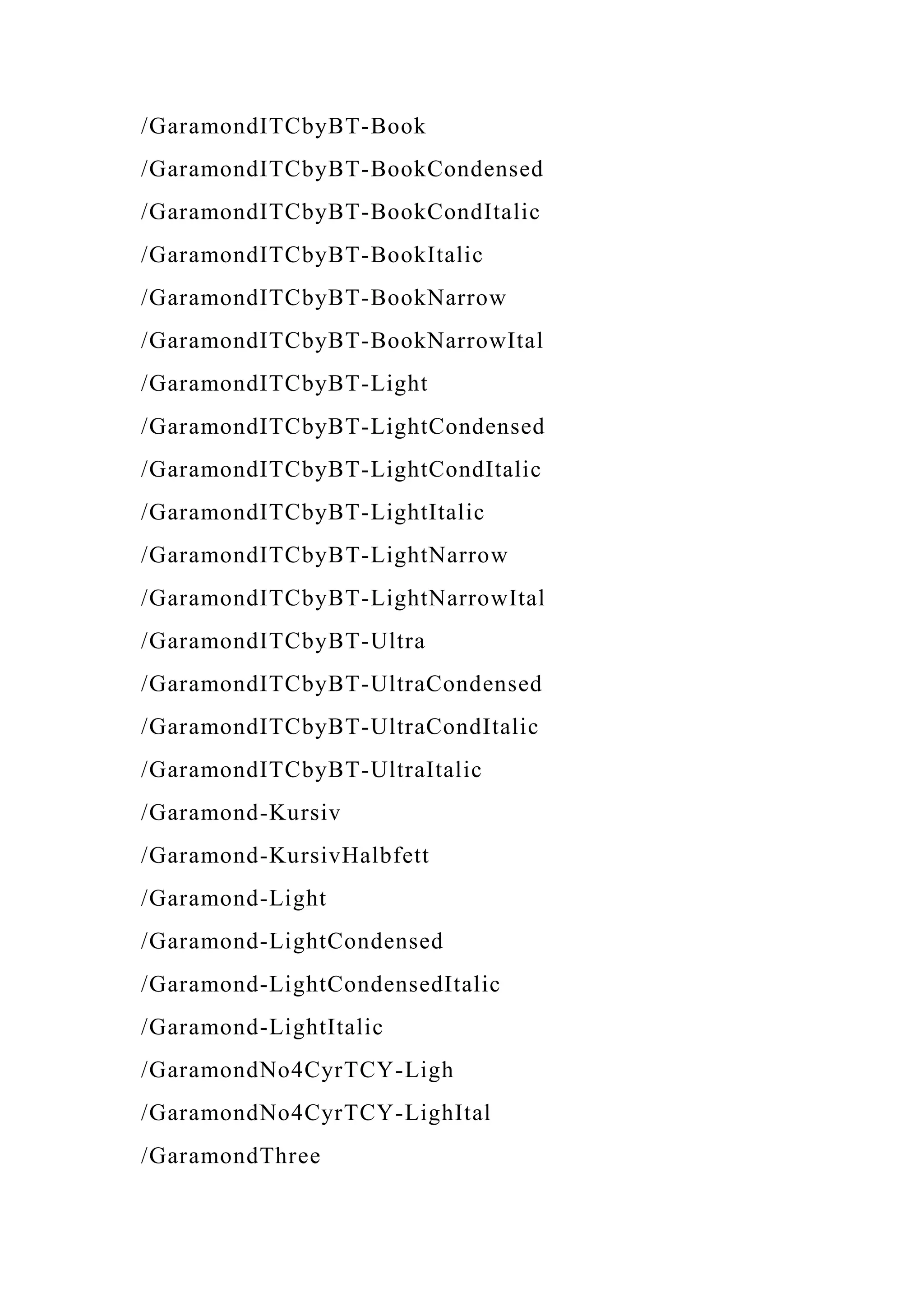 /GaramondITCbyBT-Book
/GaramondITCbyBT-BookCondensed
/GaramondITCbyBT-BookCondItalic
/GaramondITCbyBT-BookItalic
/GaramondITCbyBT-BookNarrow
/GaramondITCbyBT-BookNarrowItal
/GaramondITCbyBT-Light
/GaramondITCbyBT-LightCondensed
/GaramondITCbyBT-LightCondItalic
/GaramondITCbyBT-LightItalic
/GaramondITCbyBT-LightNarrow
/GaramondITCbyBT-LightNarrowItal
/GaramondITCbyBT-Ultra
/GaramondITCbyBT-UltraCondensed
/GaramondITCbyBT-UltraCondItalic
/GaramondITCbyBT-UltraItalic
/Garamond-Kursiv
/Garamond-KursivHalbfett
/Garamond-Light
/Garamond-LightCondensed
/Garamond-LightCondensedItalic
/Garamond-LightItalic
/GaramondNo4CyrTCY-Ligh
/GaramondNo4CyrTCY-LighItal
/GaramondThree
 