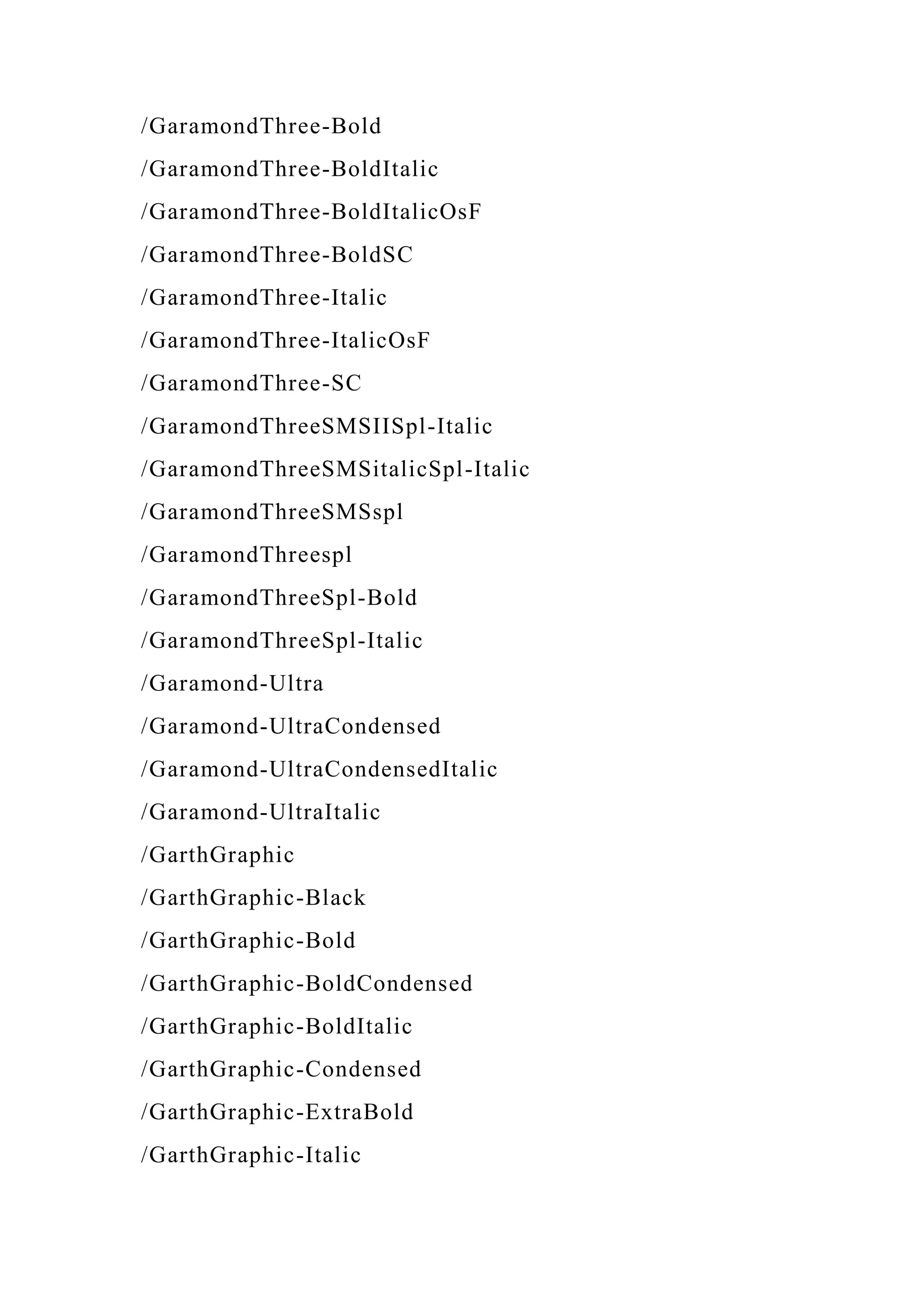 /GaramondThree-Bold
/GaramondThree-BoldItalic
/GaramondThree-BoldItalicOsF
/GaramondThree-BoldSC
/GaramondThree-Italic
/GaramondThree-ItalicOsF
/GaramondThree-SC
/GaramondThreeSMSIISpl-Italic
/GaramondThreeSMSitalicSpl-Italic
/GaramondThreeSMSspl
/GaramondThreespl
/GaramondThreeSpl-Bold
/GaramondThreeSpl-Italic
/Garamond-Ultra
/Garamond-UltraCondensed
/Garamond-UltraCondensedItalic
/Garamond-UltraItalic
/GarthGraphic
/GarthGraphic-Black
/GarthGraphic-Bold
/GarthGraphic-BoldCondensed
/GarthGraphic-BoldItalic
/GarthGraphic-Condensed
/GarthGraphic-ExtraBold
/GarthGraphic-Italic
 