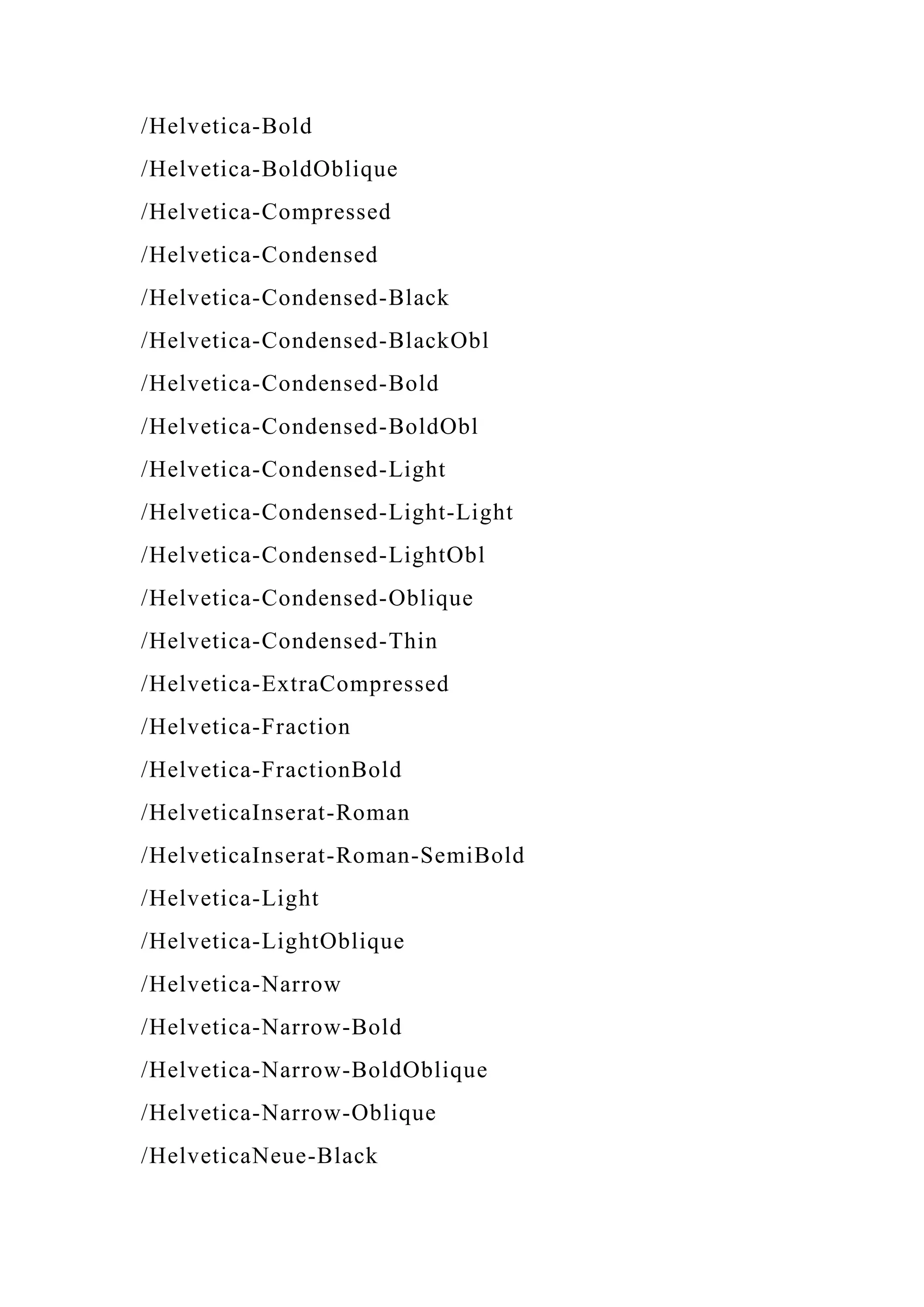 /Helvetica-Bold
/Helvetica-BoldOblique
/Helvetica-Compressed
/Helvetica-Condensed
/Helvetica-Condensed-Black
/Helvetica-Condensed-BlackObl
/Helvetica-Condensed-Bold
/Helvetica-Condensed-BoldObl
/Helvetica-Condensed-Light
/Helvetica-Condensed-Light-Light
/Helvetica-Condensed-LightObl
/Helvetica-Condensed-Oblique
/Helvetica-Condensed-Thin
/Helvetica-ExtraCompressed
/Helvetica-Fraction
/Helvetica-FractionBold
/HelveticaInserat-Roman
/HelveticaInserat-Roman-SemiBold
/Helvetica-Light
/Helvetica-LightOblique
/Helvetica-Narrow
/Helvetica-Narrow-Bold
/Helvetica-Narrow-BoldOblique
/Helvetica-Narrow-Oblique
/HelveticaNeue-Black
 