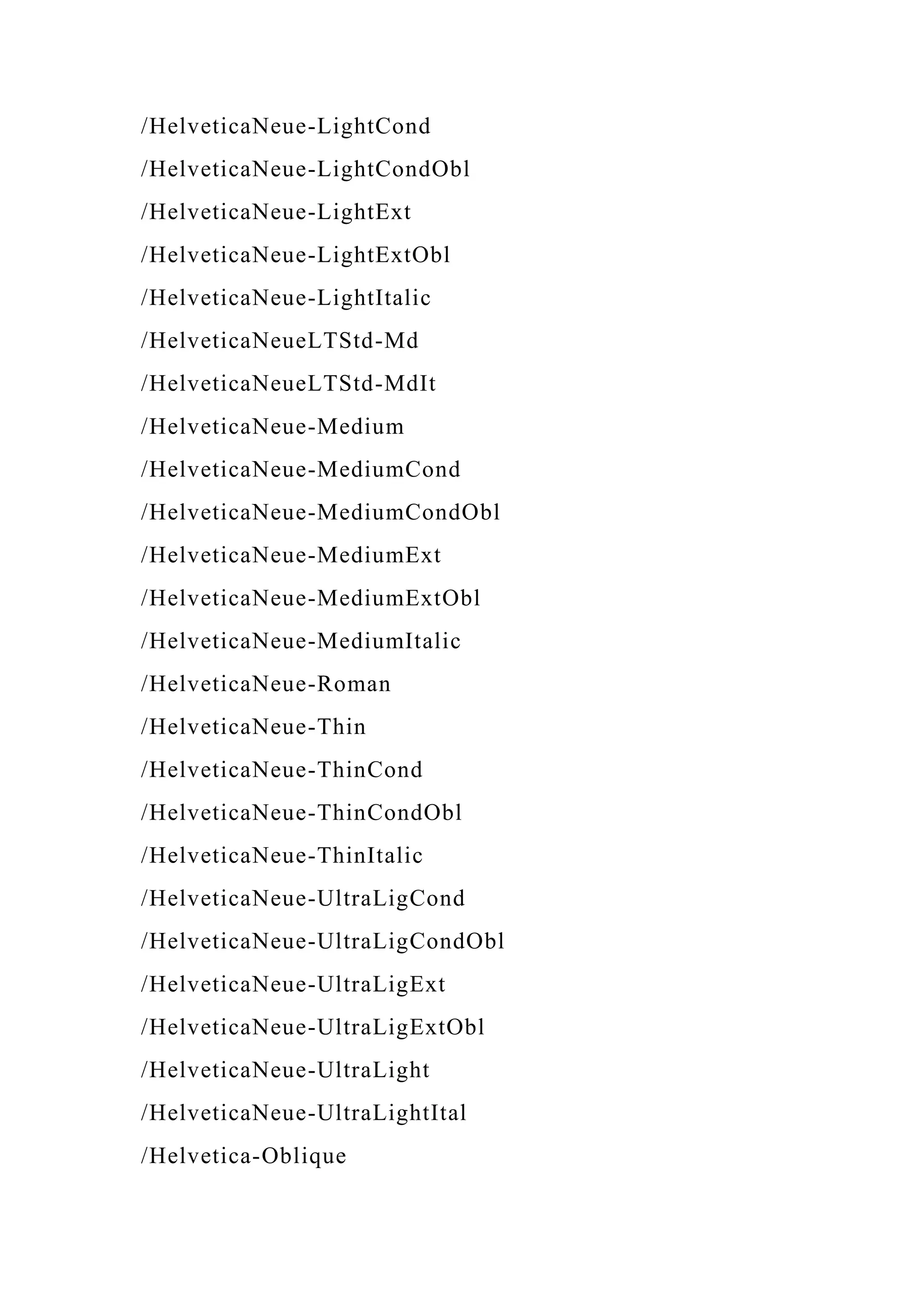 /HelveticaNeue-LightCond
/HelveticaNeue-LightCondObl
/HelveticaNeue-LightExt
/HelveticaNeue-LightExtObl
/HelveticaNeue-LightItalic
/HelveticaNeueLTStd-Md
/HelveticaNeueLTStd-MdIt
/HelveticaNeue-Medium
/HelveticaNeue-MediumCond
/HelveticaNeue-MediumCondObl
/HelveticaNeue-MediumExt
/HelveticaNeue-MediumExtObl
/HelveticaNeue-MediumItalic
/HelveticaNeue-Roman
/HelveticaNeue-Thin
/HelveticaNeue-ThinCond
/HelveticaNeue-ThinCondObl
/HelveticaNeue-ThinItalic
/HelveticaNeue-UltraLigCond
/HelveticaNeue-UltraLigCondObl
/HelveticaNeue-UltraLigExt
/HelveticaNeue-UltraLigExtObl
/HelveticaNeue-UltraLight
/HelveticaNeue-UltraLightItal
/Helvetica-Oblique
 
