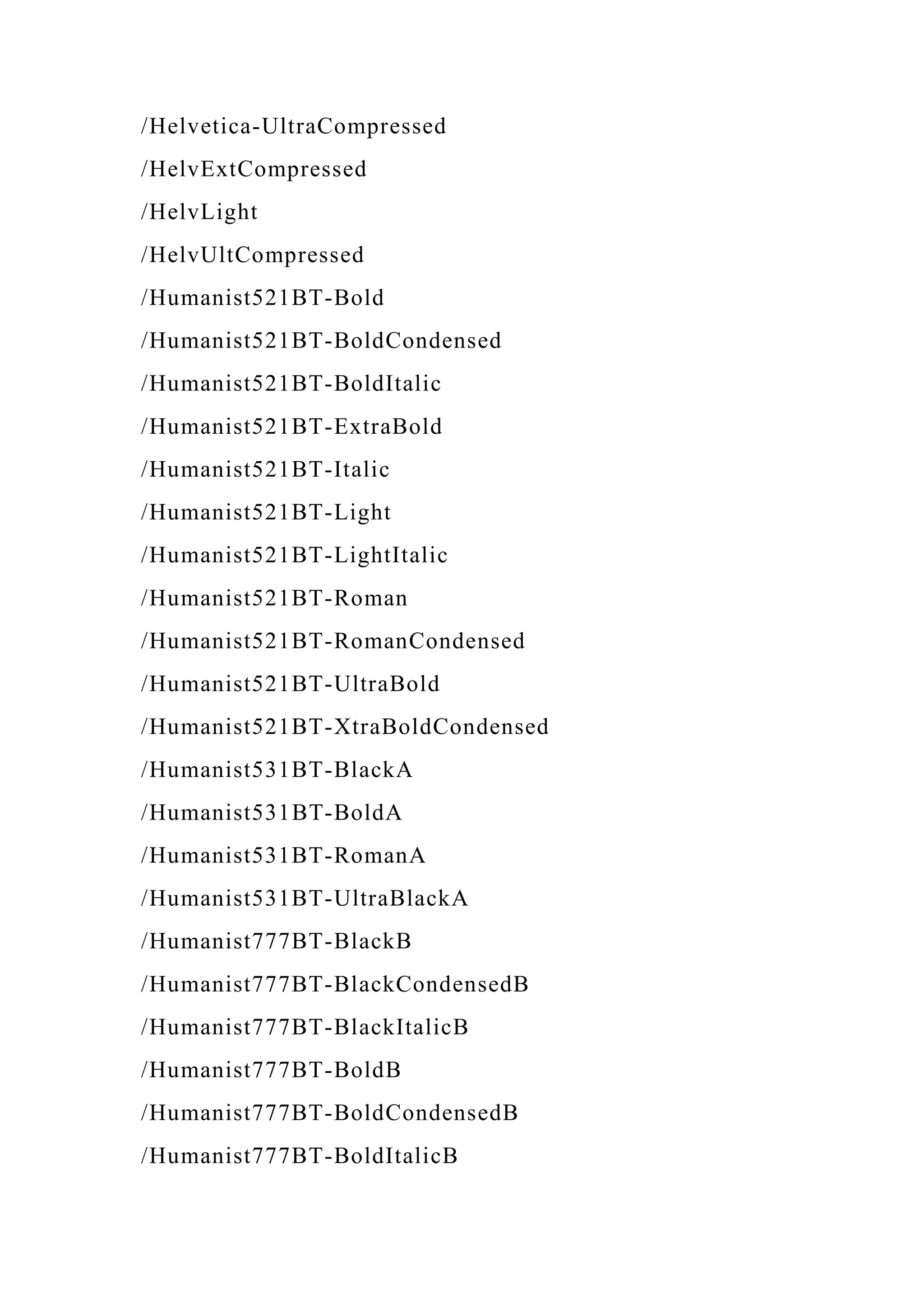 /Helvetica-UltraCompressed
/HelvExtCompressed
/HelvLight
/HelvUltCompressed
/Humanist521BT-Bold
/Humanist521BT-BoldCondensed
/Humanist521BT-BoldItalic
/Humanist521BT-ExtraBold
/Humanist521BT-Italic
/Humanist521BT-Light
/Humanist521BT-LightItalic
/Humanist521BT-Roman
/Humanist521BT-RomanCondensed
/Humanist521BT-UltraBold
/Humanist521BT-XtraBoldCondensed
/Humanist531BT-BlackA
/Humanist531BT-BoldA
/Humanist531BT-RomanA
/Humanist531BT-UltraBlackA
/Humanist777BT-BlackB
/Humanist777BT-BlackCondensedB
/Humanist777BT-BlackItalicB
/Humanist777BT-BoldB
/Humanist777BT-BoldCondensedB
/Humanist777BT-BoldItalicB
 