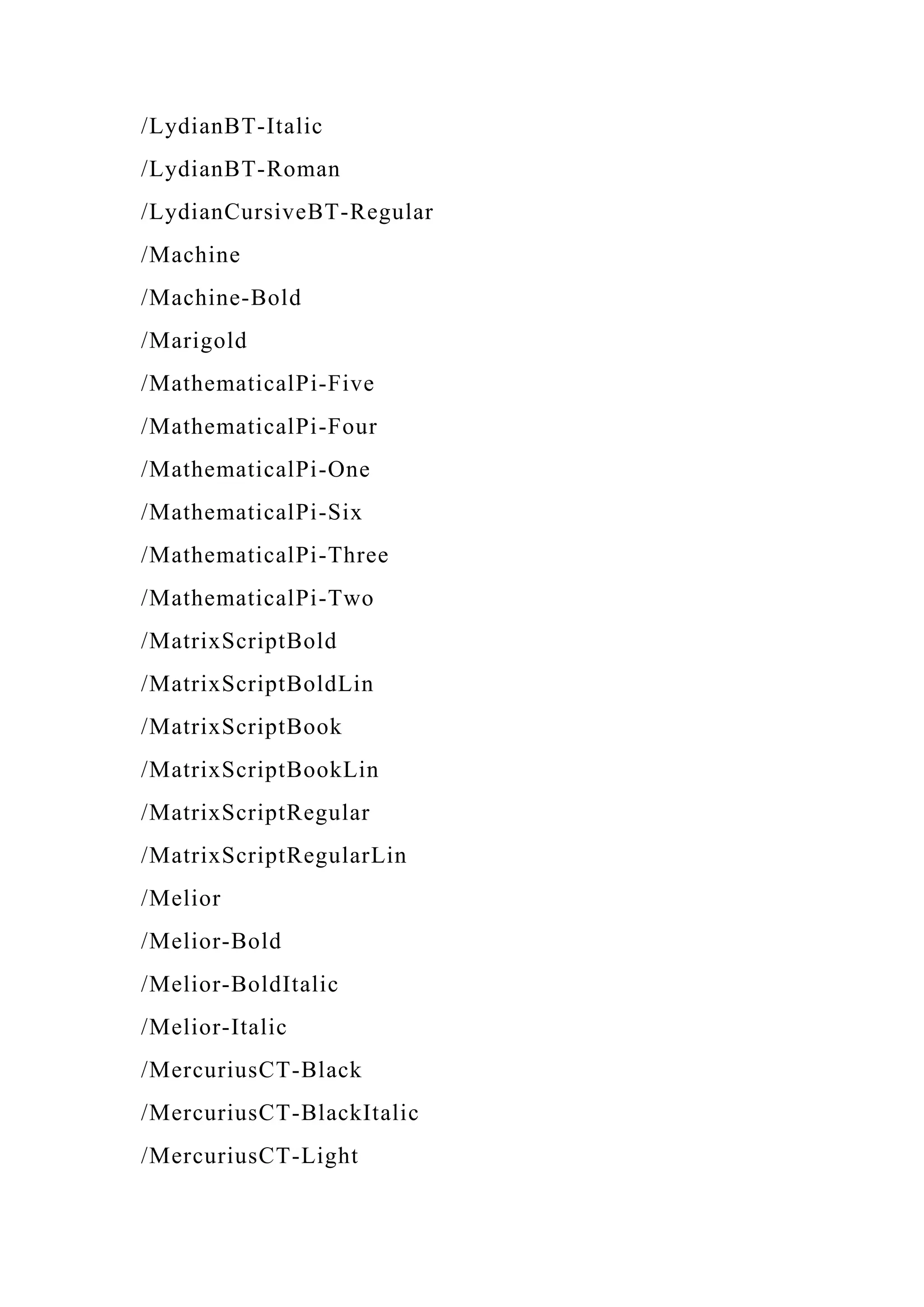 /LydianBT-Italic
/LydianBT-Roman
/LydianCursiveBT-Regular
/Machine
/Machine-Bold
/Marigold
/MathematicalPi-Five
/MathematicalPi-Four
/MathematicalPi-One
/MathematicalPi-Six
/MathematicalPi-Three
/MathematicalPi-Two
/MatrixScriptBold
/MatrixScriptBoldLin
/MatrixScriptBook
/MatrixScriptBookLin
/MatrixScriptRegular
/MatrixScriptRegularLin
/Melior
/Melior-Bold
/Melior-BoldItalic
/Melior-Italic
/MercuriusCT-Black
/MercuriusCT-BlackItalic
/MercuriusCT-Light
 