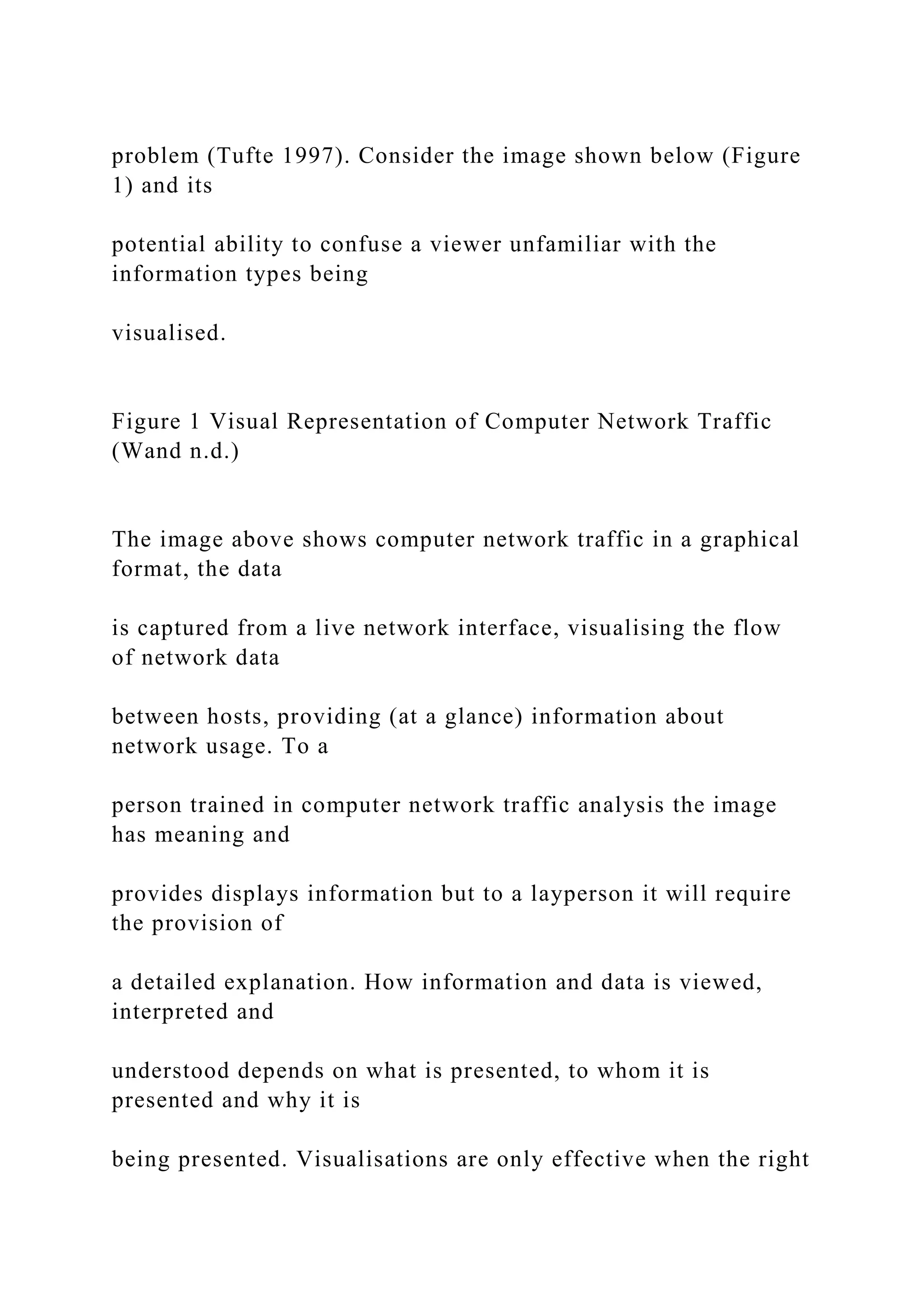 problem (Tufte 1997). Consider the image shown below (Figure
1) and its
potential ability to confuse a viewer unfamiliar with the
information types being
visualised.
Figure 1 Visual Representation of Computer Network Traffic
(Wand n.d.)
The image above shows computer network traffic in a graphical
format, the data
is captured from a live network interface, visualising the flow
of network data
between hosts, providing (at a glance) information about
network usage. To a
person trained in computer network traffic analysis the image
has meaning and
provides displays information but to a layperson it will require
the provision of
a detailed explanation. How information and data is viewed,
interpreted and
understood depends on what is presented, to whom it is
presented and why it is
being presented. Visualisations are only effective when the right
 