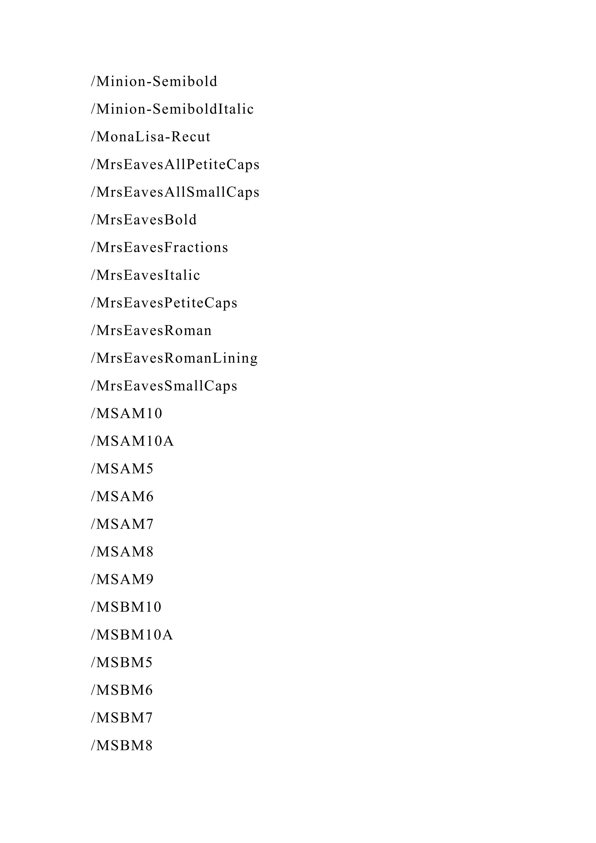 /Minion-Semibold
/Minion-SemiboldItalic
/MonaLisa-Recut
/MrsEavesAllPetiteCaps
/MrsEavesAllSmallCaps
/MrsEavesBold
/MrsEavesFractions
/MrsEavesItalic
/MrsEavesPetiteCaps
/MrsEavesRoman
/MrsEavesRomanLining
/MrsEavesSmallCaps
/MSAM10
/MSAM10A
/MSAM5
/MSAM6
/MSAM7
/MSAM8
/MSAM9
/MSBM10
/MSBM10A
/MSBM5
/MSBM6
/MSBM7
/MSBM8
 