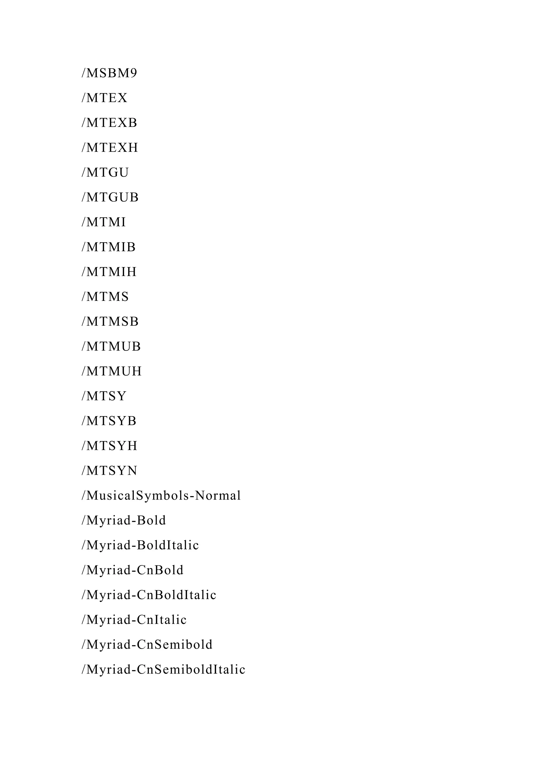 /MSBM9
/MTEX
/MTEXB
/MTEXH
/MTGU
/MTGUB
/MTMI
/MTMIB
/MTMIH
/MTMS
/MTMSB
/MTMUB
/MTMUH
/MTSY
/MTSYB
/MTSYH
/MTSYN
/MusicalSymbols-Normal
/Myriad-Bold
/Myriad-BoldItalic
/Myriad-CnBold
/Myriad-CnBoldItalic
/Myriad-CnItalic
/Myriad-CnSemibold
/Myriad-CnSemiboldItalic
 