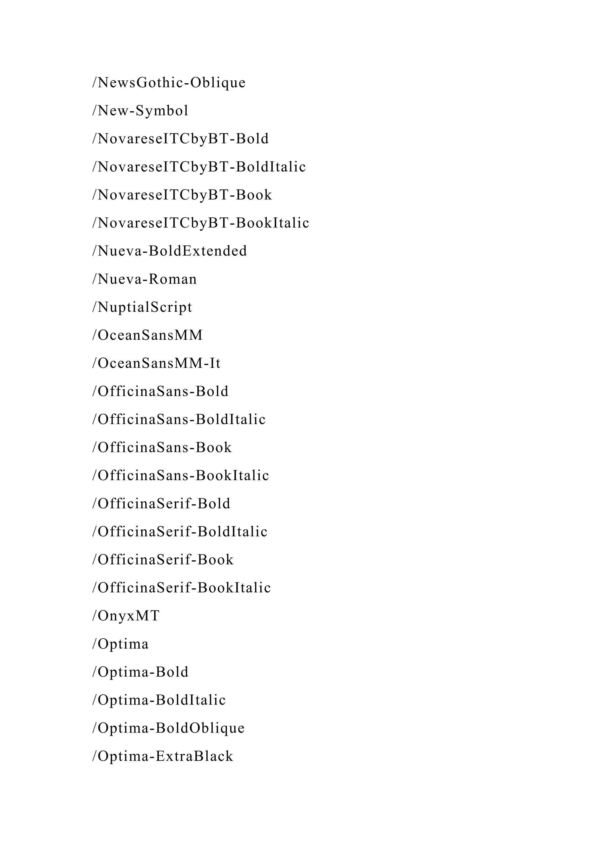 /NewsGothic-Oblique
/New-Symbol
/NovareseITCbyBT-Bold
/NovareseITCbyBT-BoldItalic
/NovareseITCbyBT-Book
/NovareseITCbyBT-BookItalic
/Nueva-BoldExtended
/Nueva-Roman
/NuptialScript
/OceanSansMM
/OceanSansMM-It
/OfficinaSans-Bold
/OfficinaSans-BoldItalic
/OfficinaSans-Book
/OfficinaSans-BookItalic
/OfficinaSerif-Bold
/OfficinaSerif-BoldItalic
/OfficinaSerif-Book
/OfficinaSerif-BookItalic
/OnyxMT
/Optima
/Optima-Bold
/Optima-BoldItalic
/Optima-BoldOblique
/Optima-ExtraBlack
 
