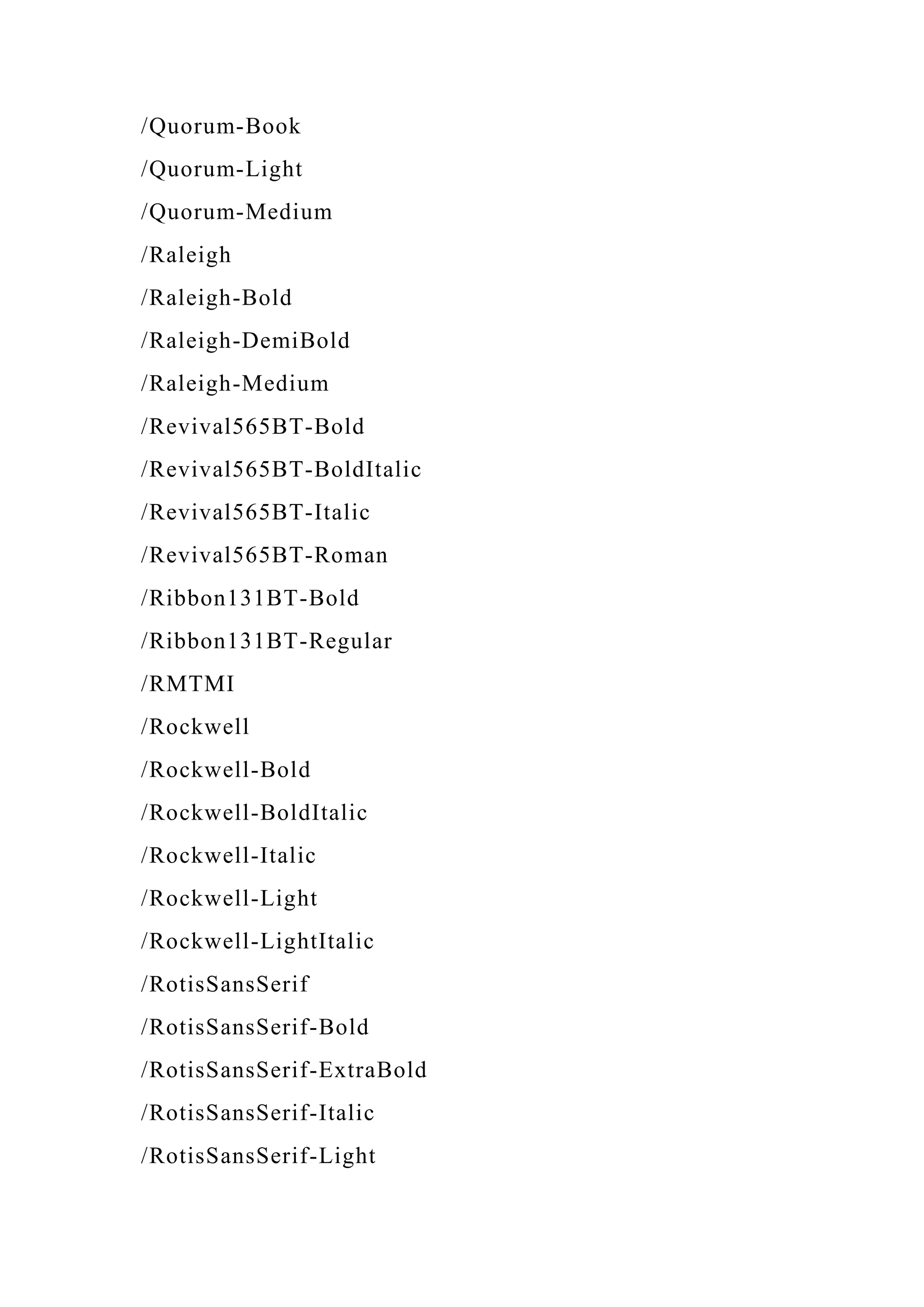 /Quorum-Book
/Quorum-Light
/Quorum-Medium
/Raleigh
/Raleigh-Bold
/Raleigh-DemiBold
/Raleigh-Medium
/Revival565BT-Bold
/Revival565BT-BoldItalic
/Revival565BT-Italic
/Revival565BT-Roman
/Ribbon131BT-Bold
/Ribbon131BT-Regular
/RMTMI
/Rockwell
/Rockwell-Bold
/Rockwell-BoldItalic
/Rockwell-Italic
/Rockwell-Light
/Rockwell-LightItalic
/RotisSansSerif
/RotisSansSerif-Bold
/RotisSansSerif-ExtraBold
/RotisSansSerif-Italic
/RotisSansSerif-Light
 