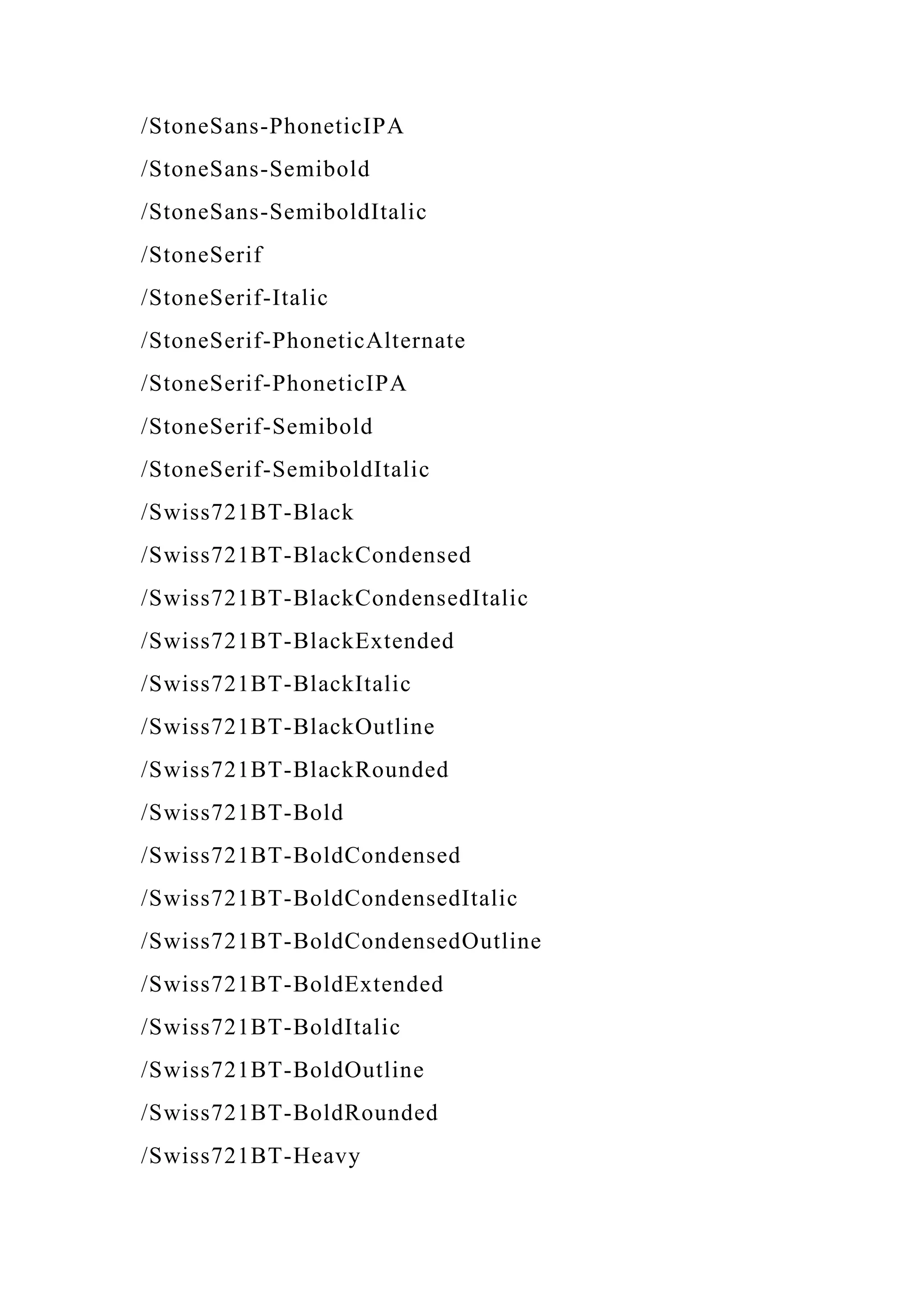/StoneSans-PhoneticIPA
/StoneSans-Semibold
/StoneSans-SemiboldItalic
/StoneSerif
/StoneSerif-Italic
/StoneSerif-PhoneticAlternate
/StoneSerif-PhoneticIPA
/StoneSerif-Semibold
/StoneSerif-SemiboldItalic
/Swiss721BT-Black
/Swiss721BT-BlackCondensed
/Swiss721BT-BlackCondensedItalic
/Swiss721BT-BlackExtended
/Swiss721BT-BlackItalic
/Swiss721BT-BlackOutline
/Swiss721BT-BlackRounded
/Swiss721BT-Bold
/Swiss721BT-BoldCondensed
/Swiss721BT-BoldCondensedItalic
/Swiss721BT-BoldCondensedOutline
/Swiss721BT-BoldExtended
/Swiss721BT-BoldItalic
/Swiss721BT-BoldOutline
/Swiss721BT-BoldRounded
/Swiss721BT-Heavy
 