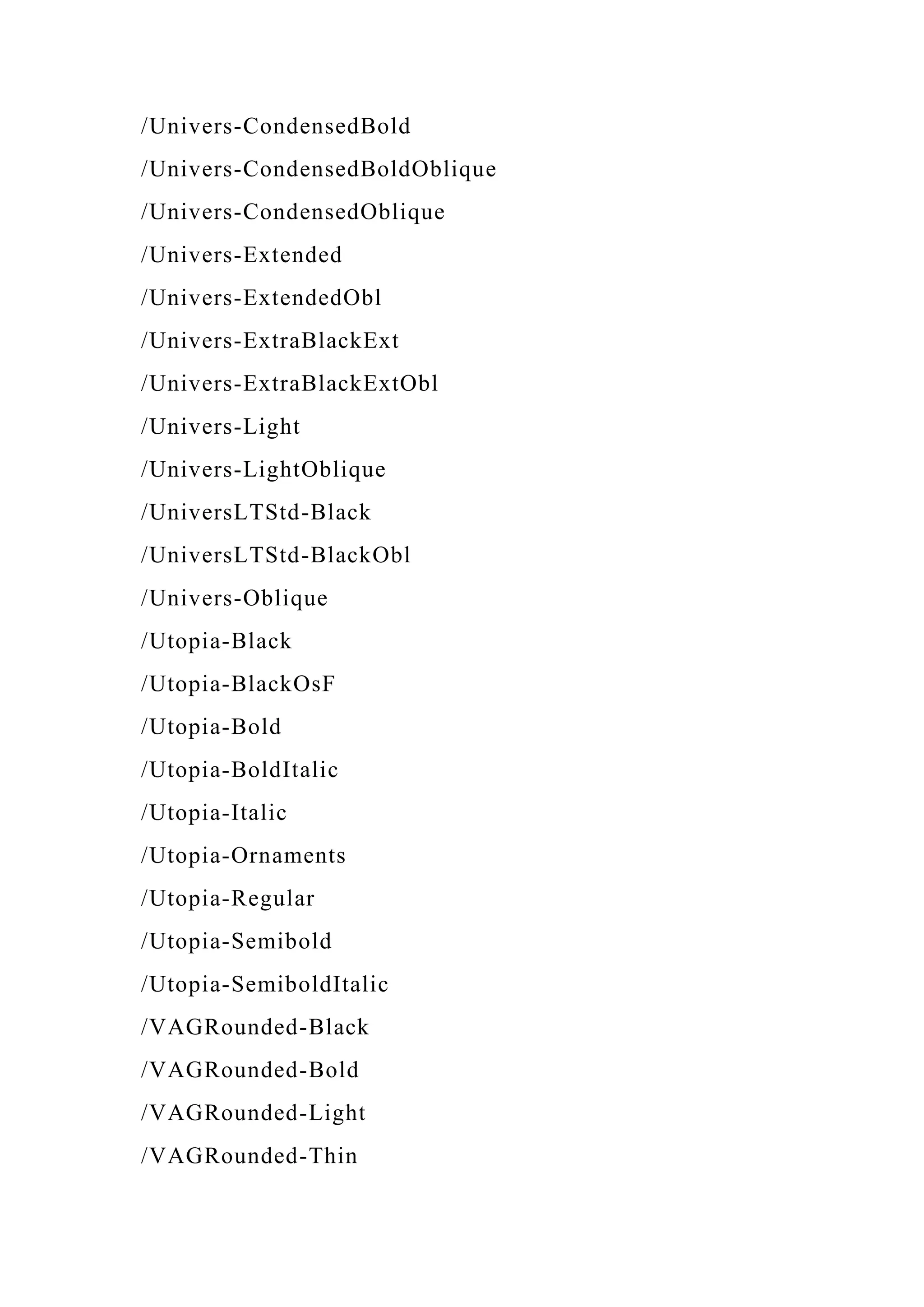 /Univers-CondensedBold
/Univers-CondensedBoldOblique
/Univers-CondensedOblique
/Univers-Extended
/Univers-ExtendedObl
/Univers-ExtraBlackExt
/Univers-ExtraBlackExtObl
/Univers-Light
/Univers-LightOblique
/UniversLTStd-Black
/UniversLTStd-BlackObl
/Univers-Oblique
/Utopia-Black
/Utopia-BlackOsF
/Utopia-Bold
/Utopia-BoldItalic
/Utopia-Italic
/Utopia-Ornaments
/Utopia-Regular
/Utopia-Semibold
/Utopia-SemiboldItalic
/VAGRounded-Black
/VAGRounded-Bold
/VAGRounded-Light
/VAGRounded-Thin
 