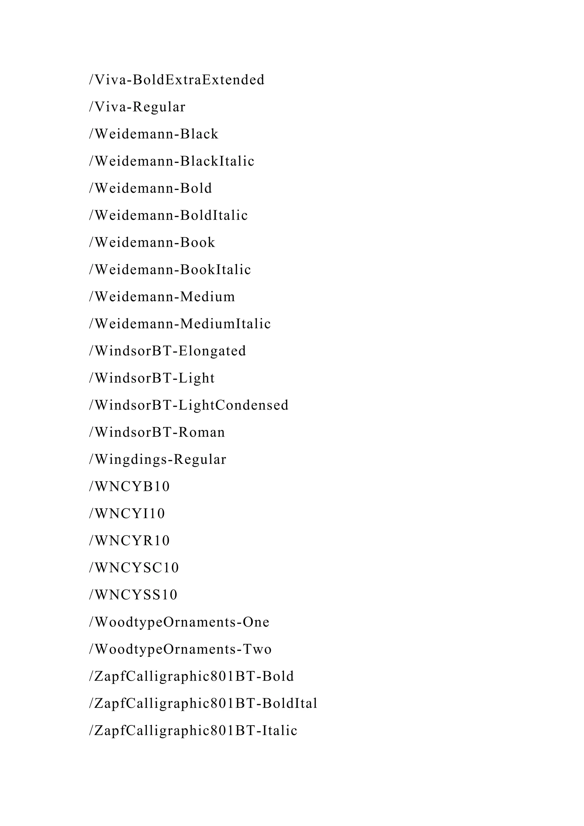 /Viva-BoldExtraExtended
/Viva-Regular
/Weidemann-Black
/Weidemann-BlackItalic
/Weidemann-Bold
/Weidemann-BoldItalic
/Weidemann-Book
/Weidemann-BookItalic
/Weidemann-Medium
/Weidemann-MediumItalic
/WindsorBT-Elongated
/WindsorBT-Light
/WindsorBT-LightCondensed
/WindsorBT-Roman
/Wingdings-Regular
/WNCYB10
/WNCYI10
/WNCYR10
/WNCYSC10
/WNCYSS10
/WoodtypeOrnaments-One
/WoodtypeOrnaments-Two
/ZapfCalligraphic801BT-Bold
/ZapfCalligraphic801BT-BoldItal
/ZapfCalligraphic801BT-Italic
 
