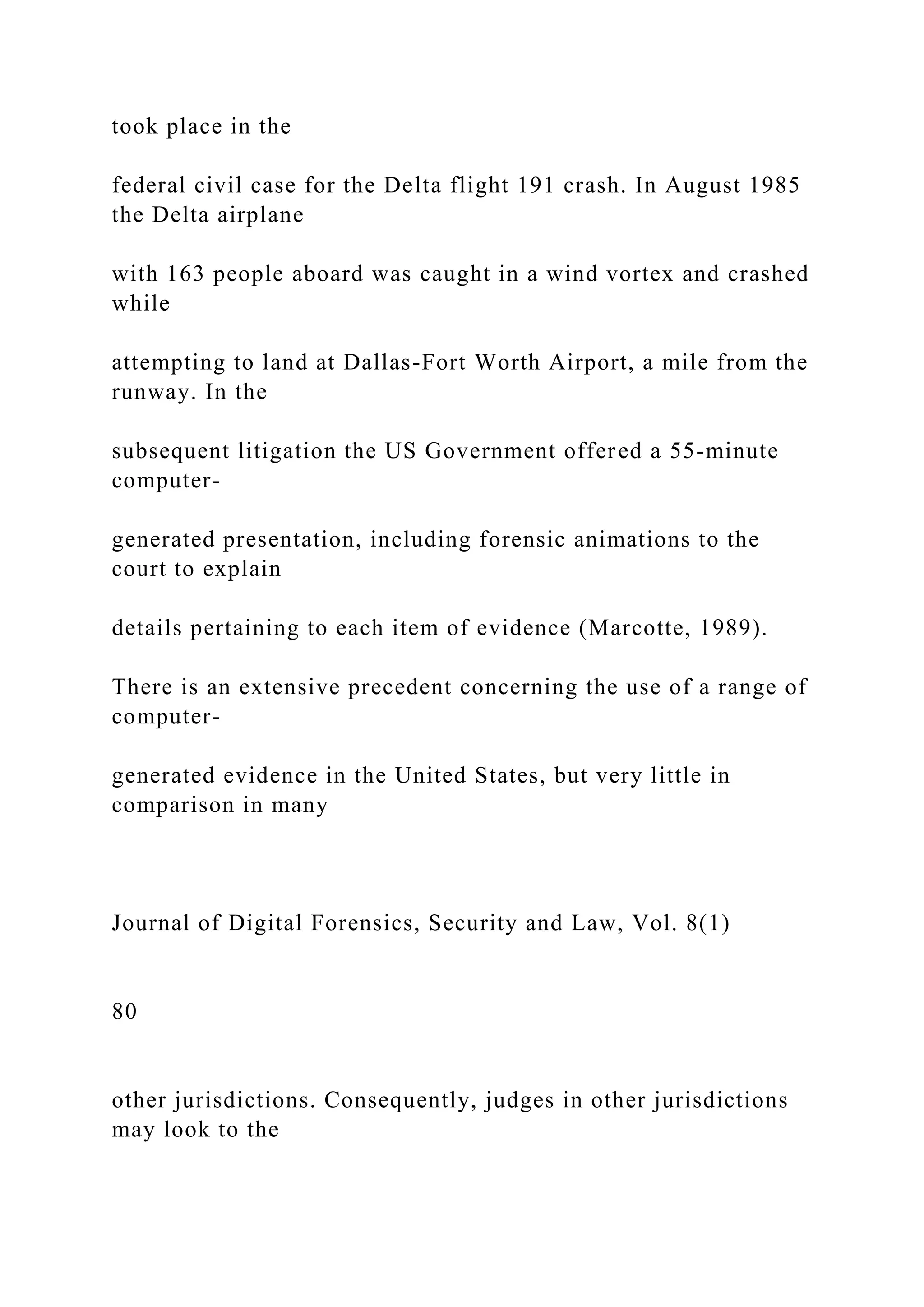 took place in the
federal civil case for the Delta flight 191 crash. In August 1985
the Delta airplane
with 163 people aboard was caught in a wind vortex and crashed
while
attempting to land at Dallas-Fort Worth Airport, a mile from the
runway. In the
subsequent litigation the US Government offered a 55-minute
computer-
generated presentation, including forensic animations to the
court to explain
details pertaining to each item of evidence (Marcotte, 1989).
There is an extensive precedent concerning the use of a range of
computer-
generated evidence in the United States, but very little in
comparison in many
Journal of Digital Forensics, Security and Law, Vol. 8(1)
80
other jurisdictions. Consequently, judges in other jurisdictions
may look to the
 