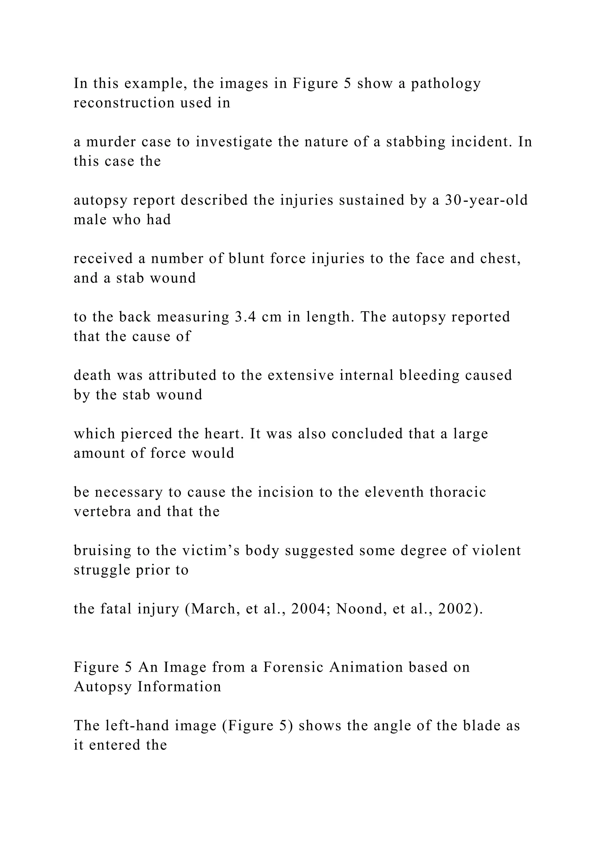 In this example, the images in Figure 5 show a pathology
reconstruction used in
a murder case to investigate the nature of a stabbing incident. In
this case the
autopsy report described the injuries sustained by a 30-year-old
male who had
received a number of blunt force injuries to the face and chest,
and a stab wound
to the back measuring 3.4 cm in length. The autopsy reported
that the cause of
death was attributed to the extensive internal bleeding caused
by the stab wound
which pierced the heart. It was also concluded that a large
amount of force would
be necessary to cause the incision to the eleventh thoracic
vertebra and that the
bruising to the victim’s body suggested some degree of violent
struggle prior to
the fatal injury (March, et al., 2004; Noond, et al., 2002).
Figure 5 An Image from a Forensic Animation based on
Autopsy Information
The left-hand image (Figure 5) shows the angle of the blade as
it entered the
 