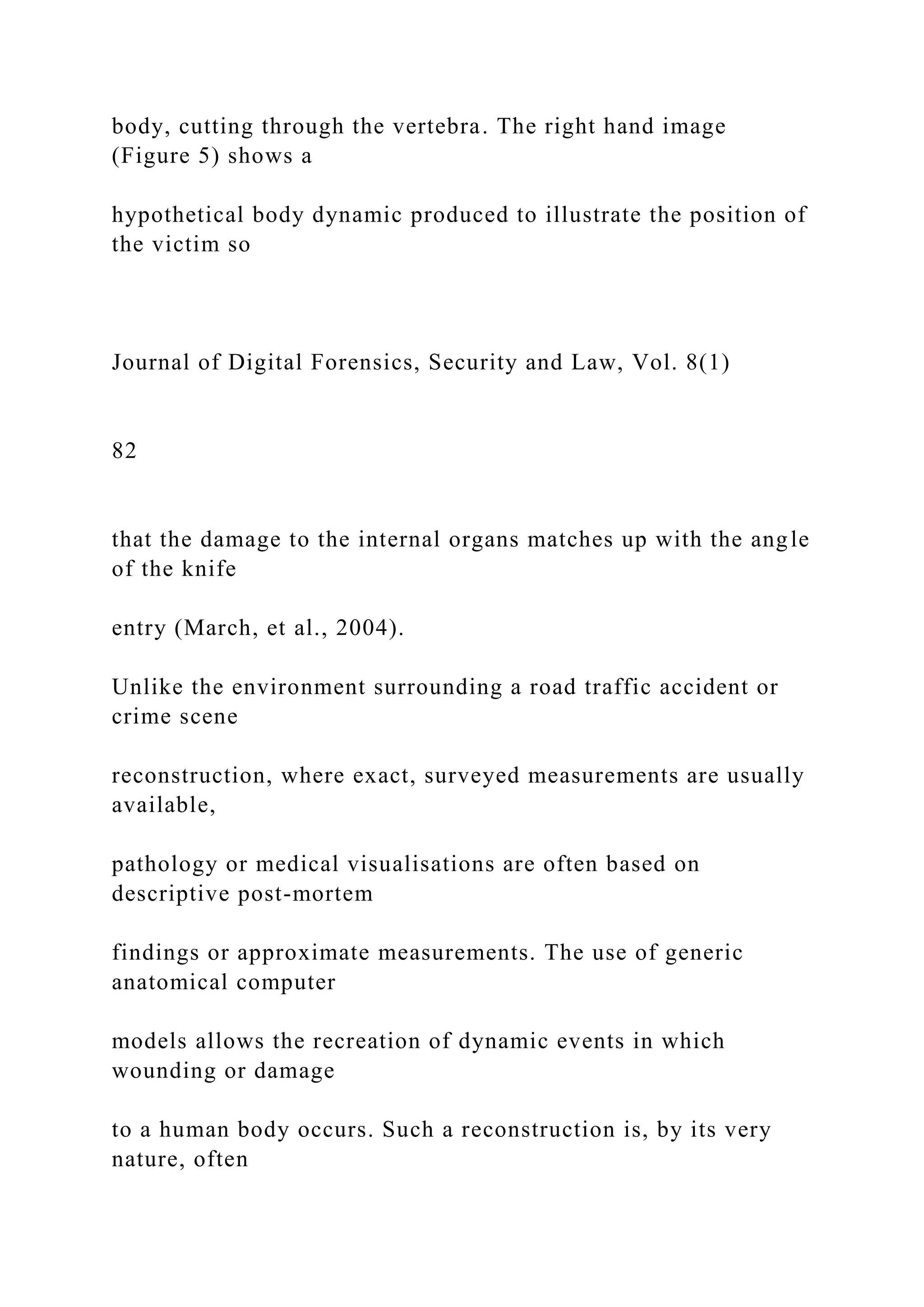 body, cutting through the vertebra. The right hand image
(Figure 5) shows a
hypothetical body dynamic produced to illustrate the position of
the victim so
Journal of Digital Forensics, Security and Law, Vol. 8(1)
82
that the damage to the internal organs matches up with the angle
of the knife
entry (March, et al., 2004).
Unlike the environment surrounding a road traffic accident or
crime scene
reconstruction, where exact, surveyed measurements are usually
available,
pathology or medical visualisations are often based on
descriptive post-mortem
findings or approximate measurements. The use of generic
anatomical computer
models allows the recreation of dynamic events in which
wounding or damage
to a human body occurs. Such a reconstruction is, by its very
nature, often
 