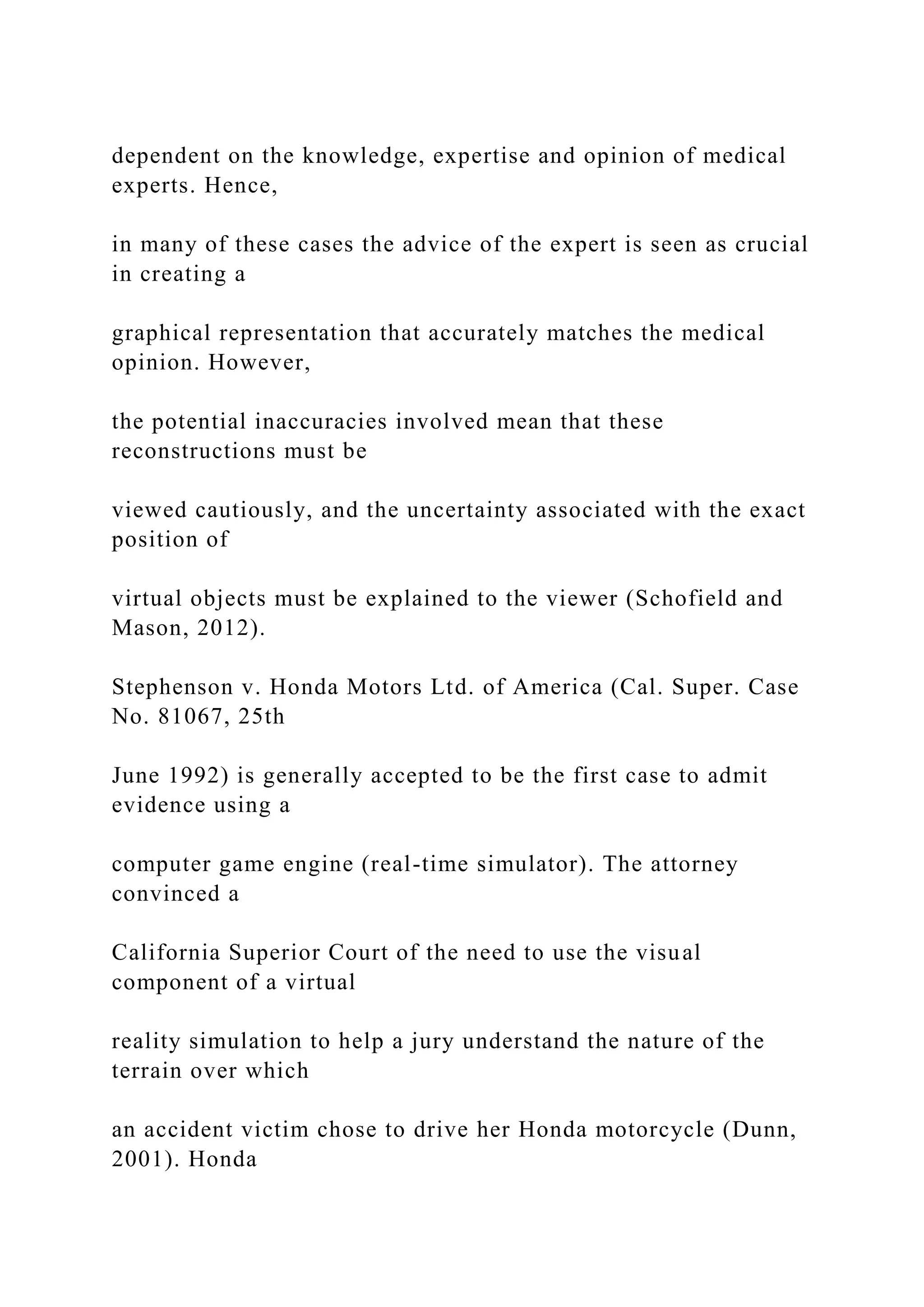 dependent on the knowledge, expertise and opinion of medical
experts. Hence,
in many of these cases the advice of the expert is seen as crucial
in creating a
graphical representation that accurately matches the medical
opinion. However,
the potential inaccuracies involved mean that these
reconstructions must be
viewed cautiously, and the uncertainty associated with the exact
position of
virtual objects must be explained to the viewer (Schofield and
Mason, 2012).
Stephenson v. Honda Motors Ltd. of America (Cal. Super. Case
No. 81067, 25th
June 1992) is generally accepted to be the first case to admit
evidence using a
computer game engine (real-time simulator). The attorney
convinced a
California Superior Court of the need to use the visual
component of a virtual
reality simulation to help a jury understand the nature of the
terrain over which
an accident victim chose to drive her Honda motorcycle (Dunn,
2001). Honda
 