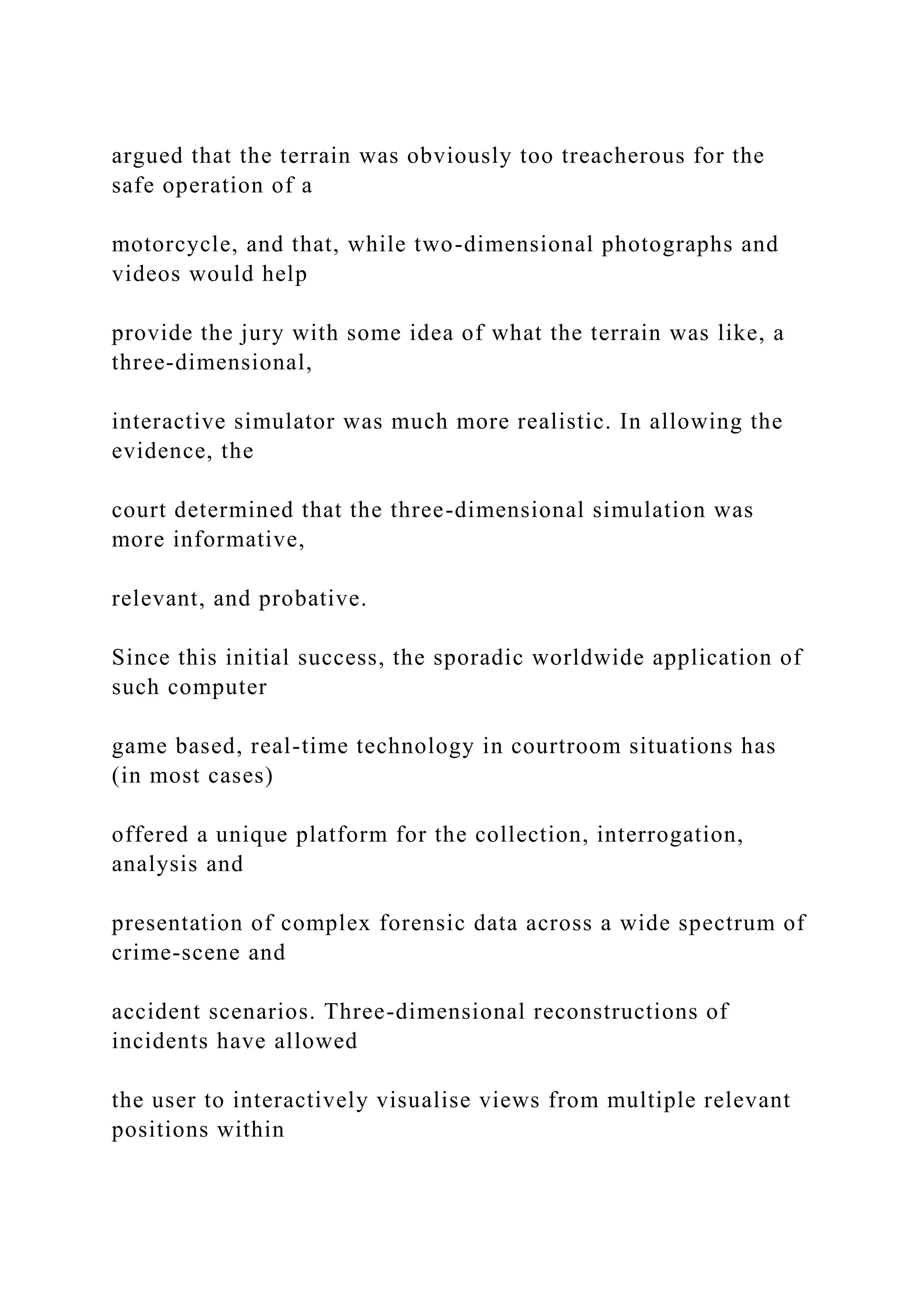 argued that the terrain was obviously too treacherous for the
safe operation of a
motorcycle, and that, while two-dimensional photographs and
videos would help
provide the jury with some idea of what the terrain was like, a
three-dimensional,
interactive simulator was much more realistic. In allowing the
evidence, the
court determined that the three-dimensional simulation was
more informative,
relevant, and probative.
Since this initial success, the sporadic worldwide application of
such computer
game based, real-time technology in courtroom situations has
(in most cases)
offered a unique platform for the collection, interrogation,
analysis and
presentation of complex forensic data across a wide spectrum of
crime-scene and
accident scenarios. Three-dimensional reconstructions of
incidents have allowed
the user to interactively visualise views from multiple relevant
positions within
 