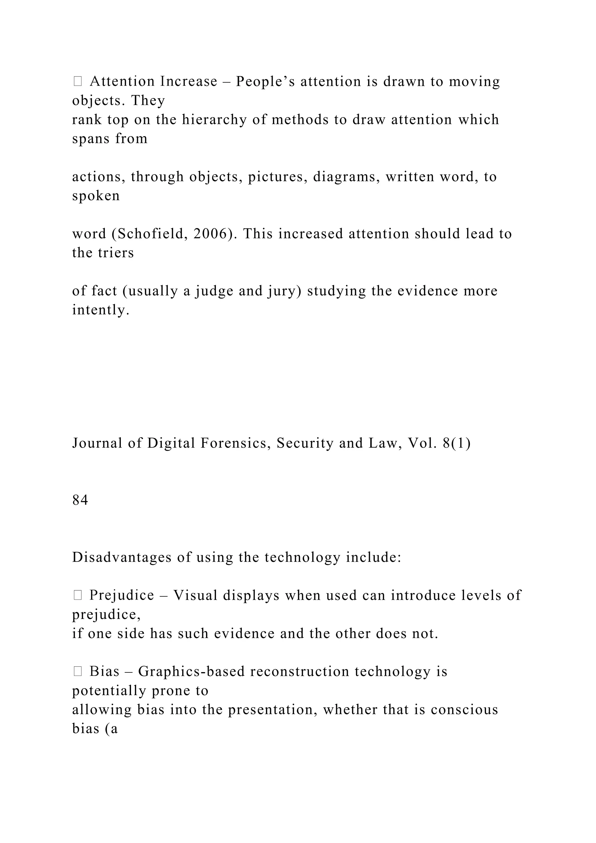 – People’s attention is drawn to moving
objects. They
rank top on the hierarchy of methods to draw attention which
spans from
actions, through objects, pictures, diagrams, written word, to
spoken
word (Schofield, 2006). This increased attention should lead to
the triers
of fact (usually a judge and jury) studying the evidence more
intently.
Journal of Digital Forensics, Security and Law, Vol. 8(1)
84
Disadvantages of using the technology include:
– Visual displays when used can introduce levels of
prejudice,
if one side has such evidence and the other does not.
– Graphics-based reconstruction technology is
potentially prone to
allowing bias into the presentation, whether that is conscious
bias (a
 