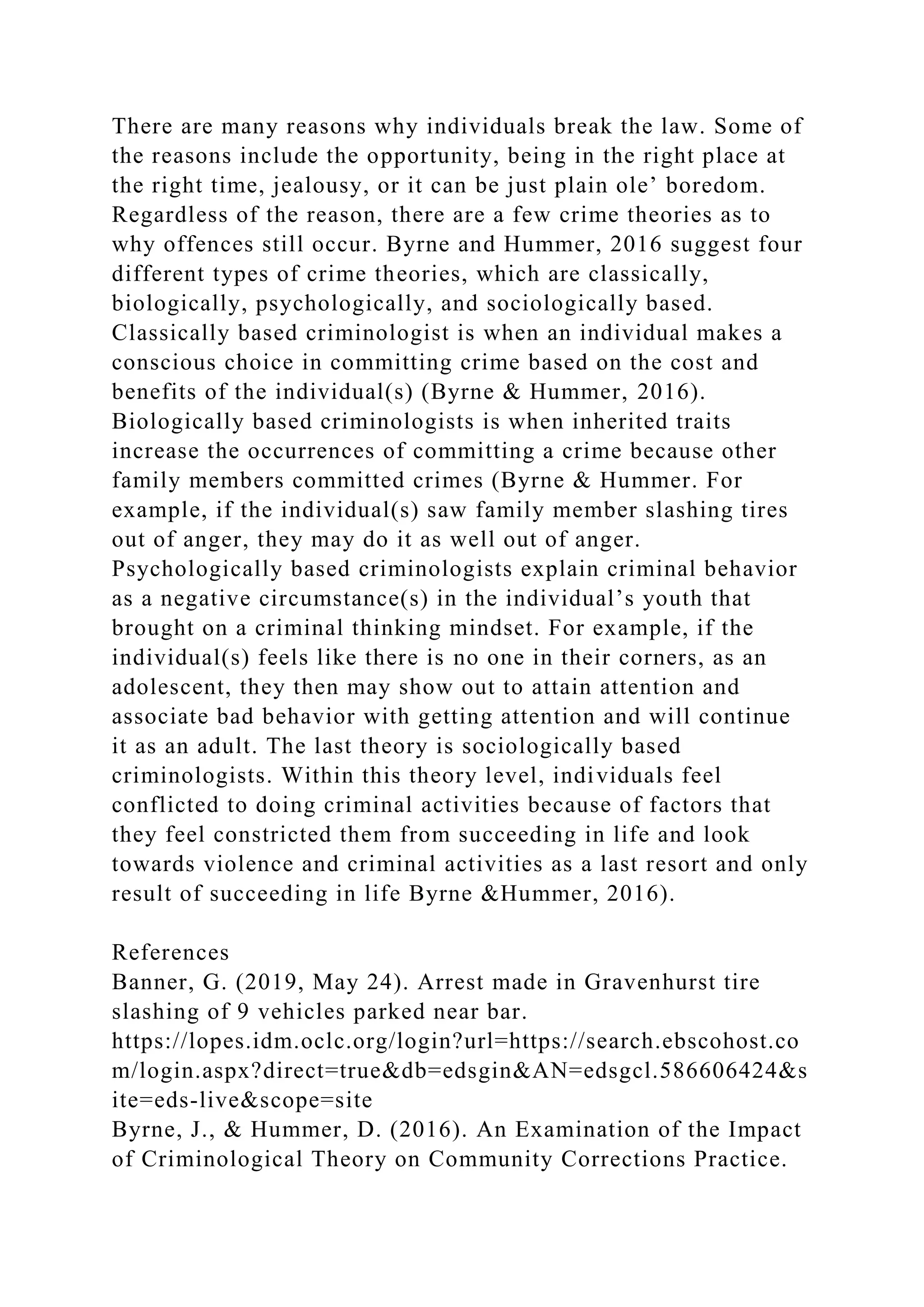 There are many reasons why individuals break the law. Some of
the reasons include the opportunity, being in the right place at
the right time, jealousy, or it can be just plain ole’ boredom.
Regardless of the reason, there are a few crime theories as to
why offences still occur. Byrne and Hummer, 2016 suggest four
different types of crime theories, which are classically,
biologically, psychologically, and sociologically based.
Classically based criminologist is when an individual makes a
conscious choice in committing crime based on the cost and
benefits of the individual(s) (Byrne & Hummer, 2016).
Biologically based criminologists is when inherited traits
increase the occurrences of committing a crime because other
family members committed crimes (Byrne & Hummer. For
example, if the individual(s) saw family member slashing tires
out of anger, they may do it as well out of anger.
Psychologically based criminologists explain criminal behavior
as a negative circumstance(s) in the individual’s youth that
brought on a criminal thinking mindset. For example, if the
individual(s) feels like there is no one in their corners, as an
adolescent, they then may show out to attain attention and
associate bad behavior with getting attention and will continue
it as an adult. The last theory is sociologically based
criminologists. Within this theory level, individuals feel
conflicted to doing criminal activities because of factors that
they feel constricted them from succeeding in life and look
towards violence and criminal activities as a last resort and only
result of succeeding in life Byrne &Hummer, 2016).
References
Banner, G. (2019, May 24). Arrest made in Gravenhurst tire
slashing of 9 vehicles parked near bar.
https://lopes.idm.oclc.org/login?url=https://search.ebscohost.co
m/login.aspx?direct=true&db=edsgin&AN=edsgcl.586606424&s
ite=eds-live&scope=site
Byrne, J., & Hummer, D. (2016). An Examination of the Impact
of Criminological Theory on Community Corrections Practice.
 