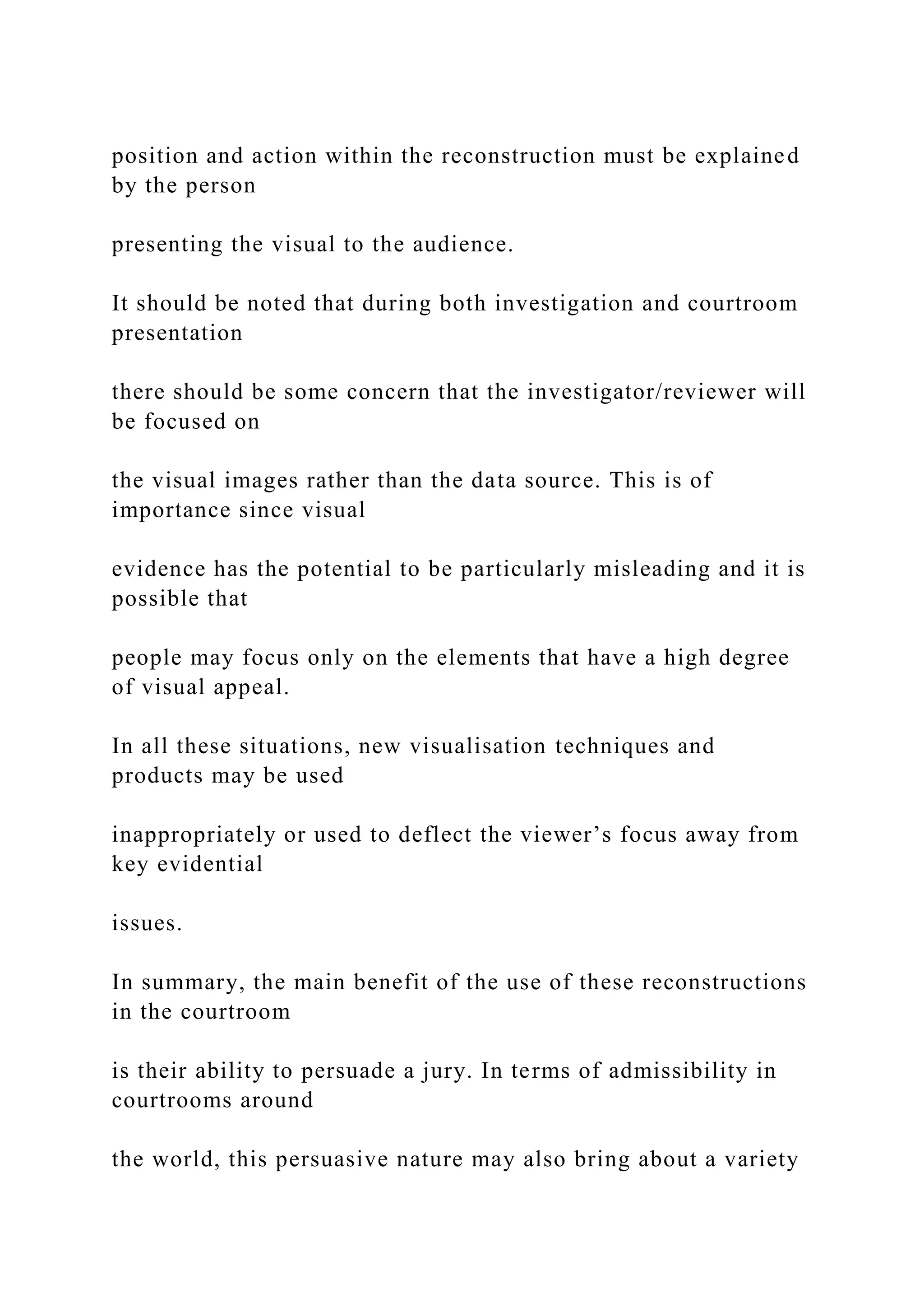 position and action within the reconstruction must be explained
by the person
presenting the visual to the audience.
It should be noted that during both investigation and courtroom
presentation
there should be some concern that the investigator/reviewer will
be focused on
the visual images rather than the data source. This is of
importance since visual
evidence has the potential to be particularly misleading and it is
possible that
people may focus only on the elements that have a high degree
of visual appeal.
In all these situations, new visualisation techniques and
products may be used
inappropriately or used to deflect the viewer’s focus away from
key evidential
issues.
In summary, the main benefit of the use of these reconstructions
in the courtroom
is their ability to persuade a jury. In terms of admissibility in
courtrooms around
the world, this persuasive nature may also bring about a variety
 