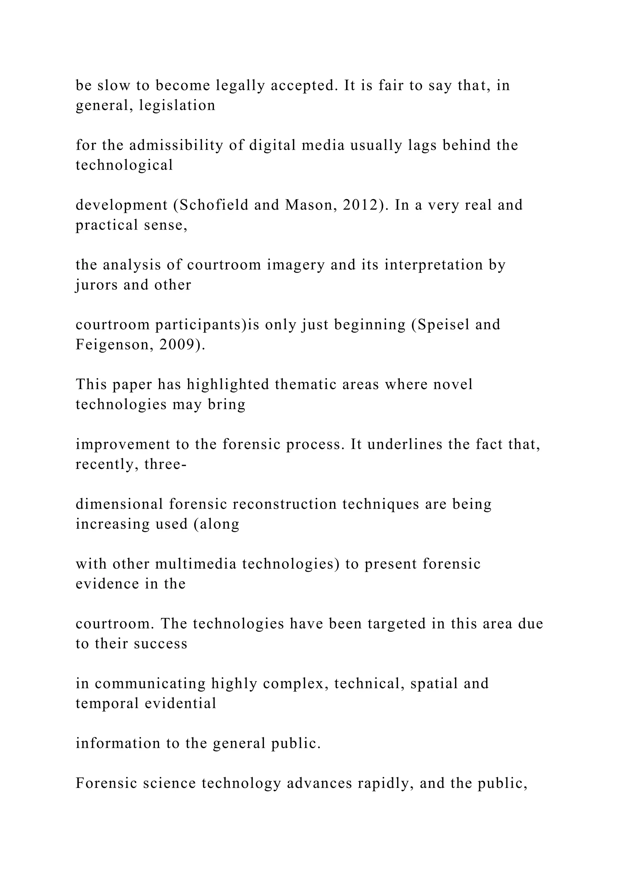 be slow to become legally accepted. It is fair to say that, in
general, legislation
for the admissibility of digital media usually lags behind the
technological
development (Schofield and Mason, 2012). In a very real and
practical sense,
the analysis of courtroom imagery and its interpretation by
jurors and other
courtroom participants)is only just beginning (Speisel and
Feigenson, 2009).
This paper has highlighted thematic areas where novel
technologies may bring
improvement to the forensic process. It underlines the fact that,
recently, three-
dimensional forensic reconstruction techniques are being
increasing used (along
with other multimedia technologies) to present forensic
evidence in the
courtroom. The technologies have been targeted in this area due
to their success
in communicating highly complex, technical, spatial and
temporal evidential
information to the general public.
Forensic science technology advances rapidly, and the public,
 