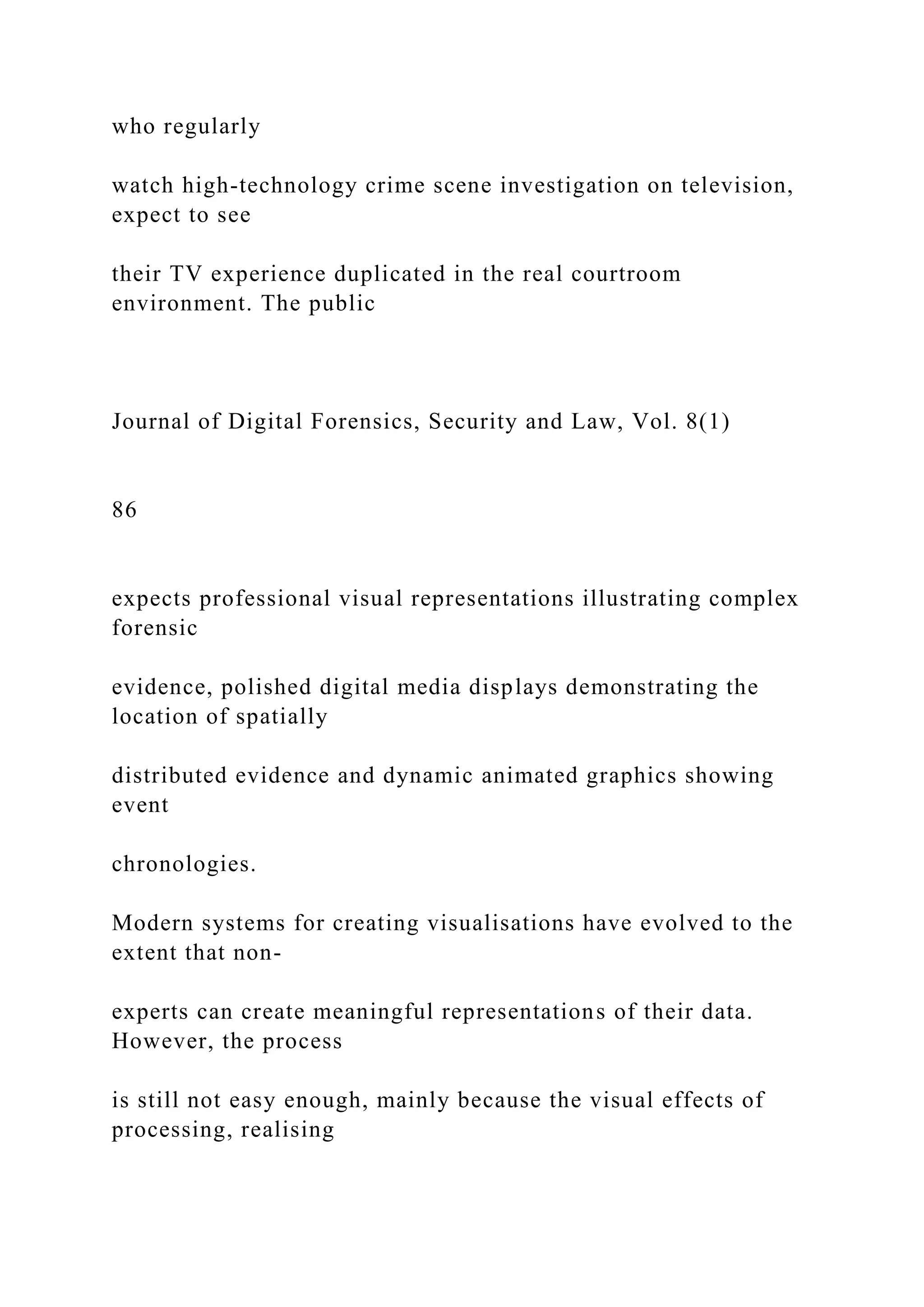 who regularly
watch high-technology crime scene investigation on television,
expect to see
their TV experience duplicated in the real courtroom
environment. The public
Journal of Digital Forensics, Security and Law, Vol. 8(1)
86
expects professional visual representations illustrating complex
forensic
evidence, polished digital media displays demonstrating the
location of spatially
distributed evidence and dynamic animated graphics showing
event
chronologies.
Modern systems for creating visualisations have evolved to the
extent that non-
experts can create meaningful representations of their data.
However, the process
is still not easy enough, mainly because the visual effects of
processing, realising
 