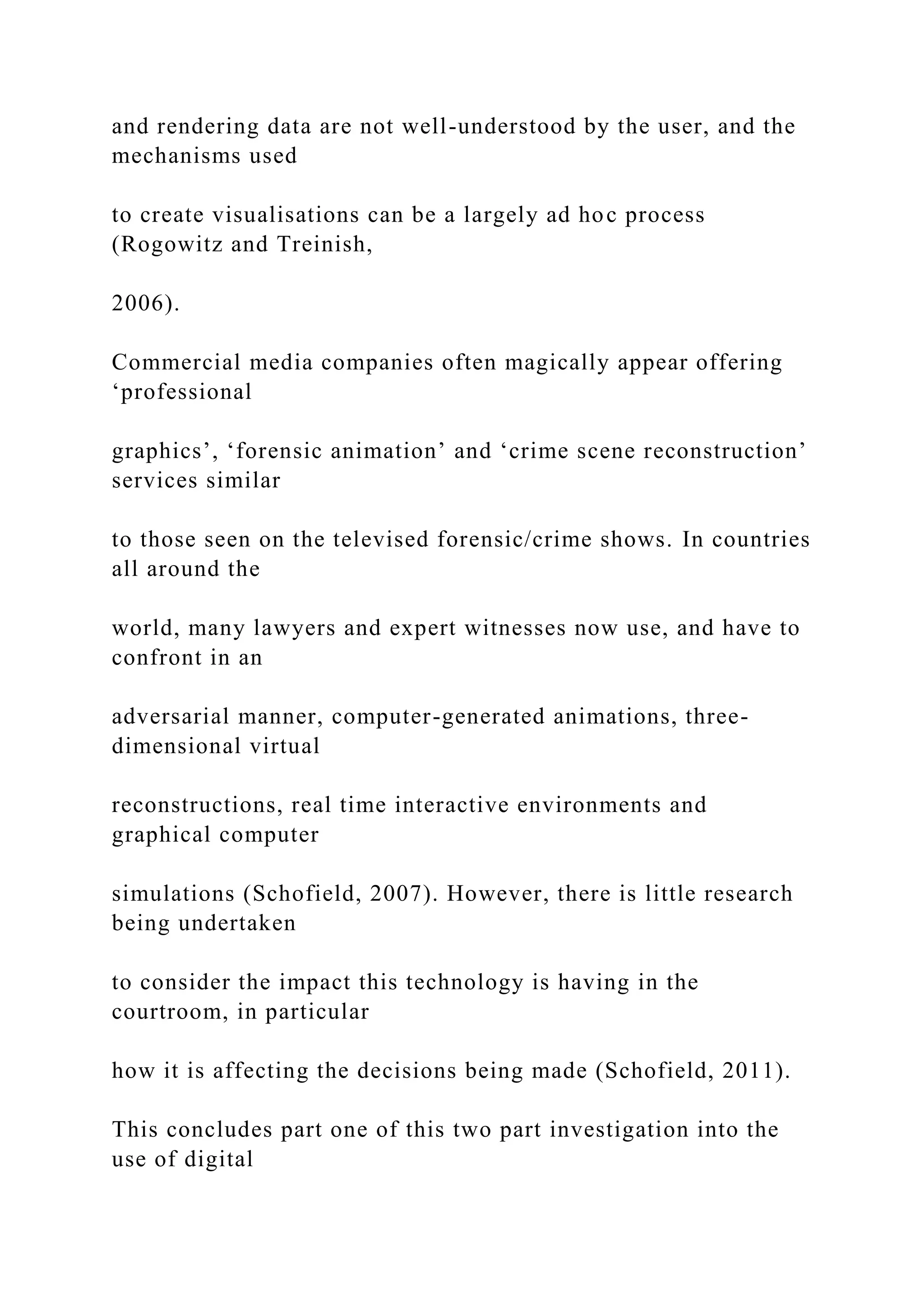and rendering data are not well-understood by the user, and the
mechanisms used
to create visualisations can be a largely ad hoc process
(Rogowitz and Treinish,
2006).
Commercial media companies often magically appear offering
‘professional
graphics’, ‘forensic animation’ and ‘crime scene reconstruction’
services similar
to those seen on the televised forensic/crime shows. In countries
all around the
world, many lawyers and expert witnesses now use, and have to
confront in an
adversarial manner, computer-generated animations, three-
dimensional virtual
reconstructions, real time interactive environments and
graphical computer
simulations (Schofield, 2007). However, there is little research
being undertaken
to consider the impact this technology is having in the
courtroom, in particular
how it is affecting the decisions being made (Schofield, 2011).
This concludes part one of this two part investigation into the
use of digital
 