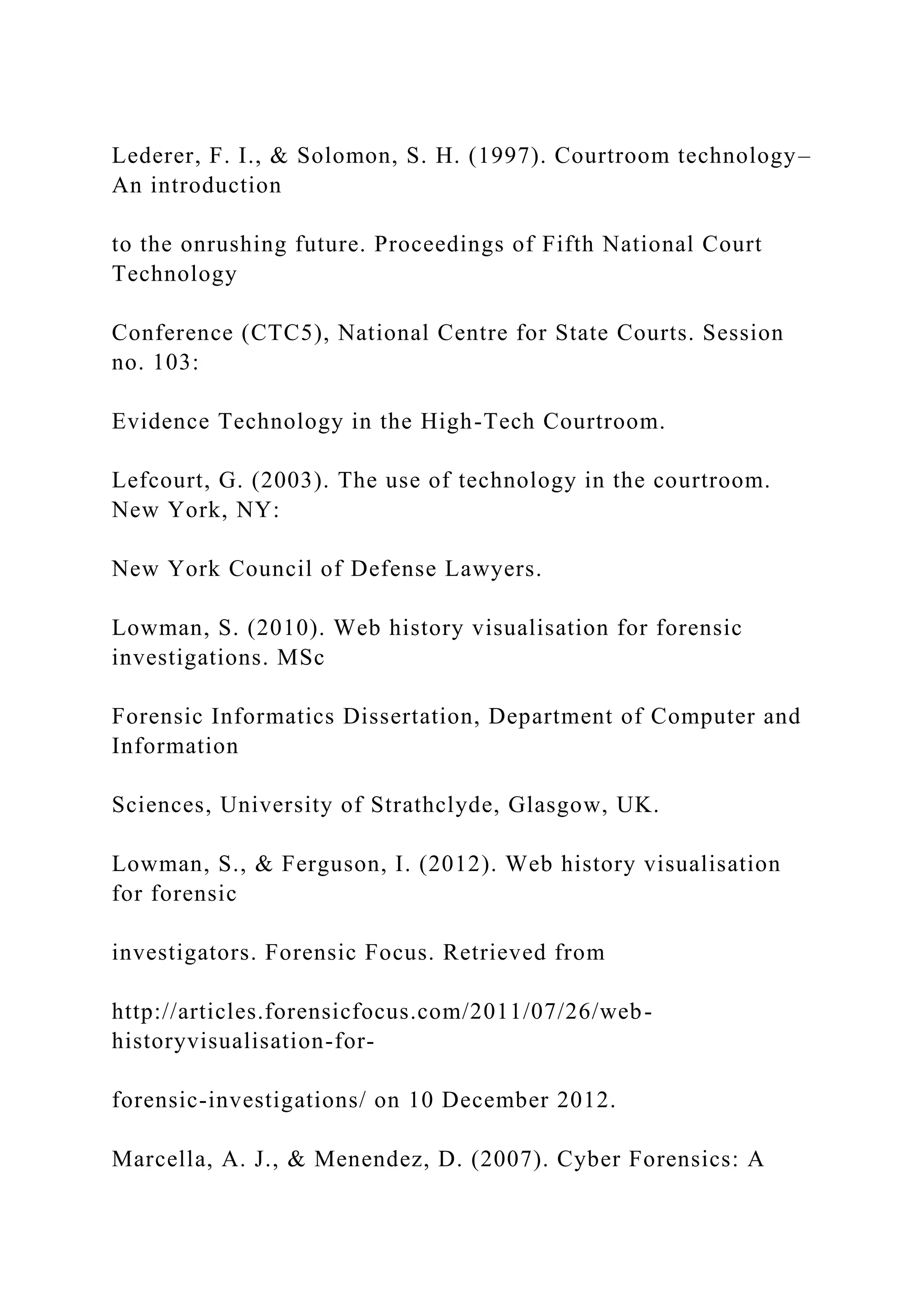 Lederer, F. I., & Solomon, S. H. (1997). Courtroom technology–
An introduction
to the onrushing future. Proceedings of Fifth National Court
Technology
Conference (CTC5), National Centre for State Courts. Session
no. 103:
Evidence Technology in the High-Tech Courtroom.
Lefcourt, G. (2003). The use of technology in the courtroom.
New York, NY:
New York Council of Defense Lawyers.
Lowman, S. (2010). Web history visualisation for forensic
investigations. MSc
Forensic Informatics Dissertation, Department of Computer and
Information
Sciences, University of Strathclyde, Glasgow, UK.
Lowman, S., & Ferguson, I. (2012). Web history visualisation
for forensic
investigators. Forensic Focus. Retrieved from
http://articles.forensicfocus.com/2011/07/26/web-
historyvisualisation-for-
forensic-investigations/ on 10 December 2012.
Marcella, A. J., & Menendez, D. (2007). Cyber Forensics: A
 