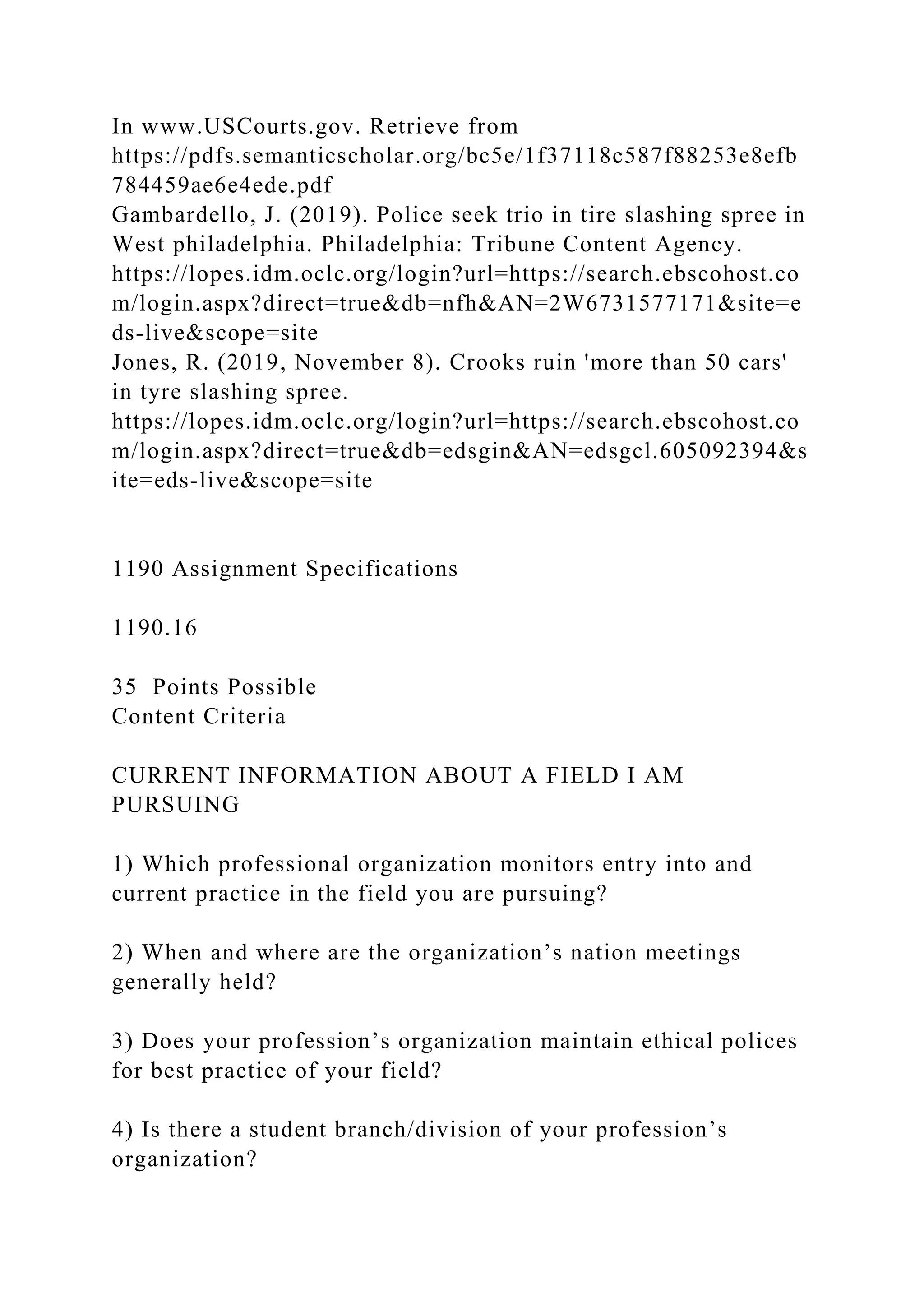 In www.USCourts.gov. Retrieve from
https://pdfs.semanticscholar.org/bc5e/1f37118c587f88253e8efb
784459ae6e4ede.pdf
Gambardello, J. (2019). Police seek trio in tire slashing spree in
West philadelphia. Philadelphia: Tribune Content Agency.
https://lopes.idm.oclc.org/login?url=https://search.ebscohost.co
m/login.aspx?direct=true&db=nfh&AN=2W6731577171&site=e
ds-live&scope=site
Jones, R. (2019, November 8). Crooks ruin 'more than 50 cars'
in tyre slashing spree.
https://lopes.idm.oclc.org/login?url=https://search.ebscohost.co
m/login.aspx?direct=true&db=edsgin&AN=edsgcl.605092394&s
ite=eds-live&scope=site
1190 Assignment Specifications
1190.16
35 Points Possible
Content Criteria
CURRENT INFORMATION ABOUT A FIELD I AM
PURSUING
1) Which professional organization monitors entry into and
current practice in the field you are pursuing?
2) When and where are the organization’s nation meetings
generally held?
3) Does your profession’s organization maintain ethical polices
for best practice of your field?
4) Is there a student branch/division of your profession’s
organization?
 