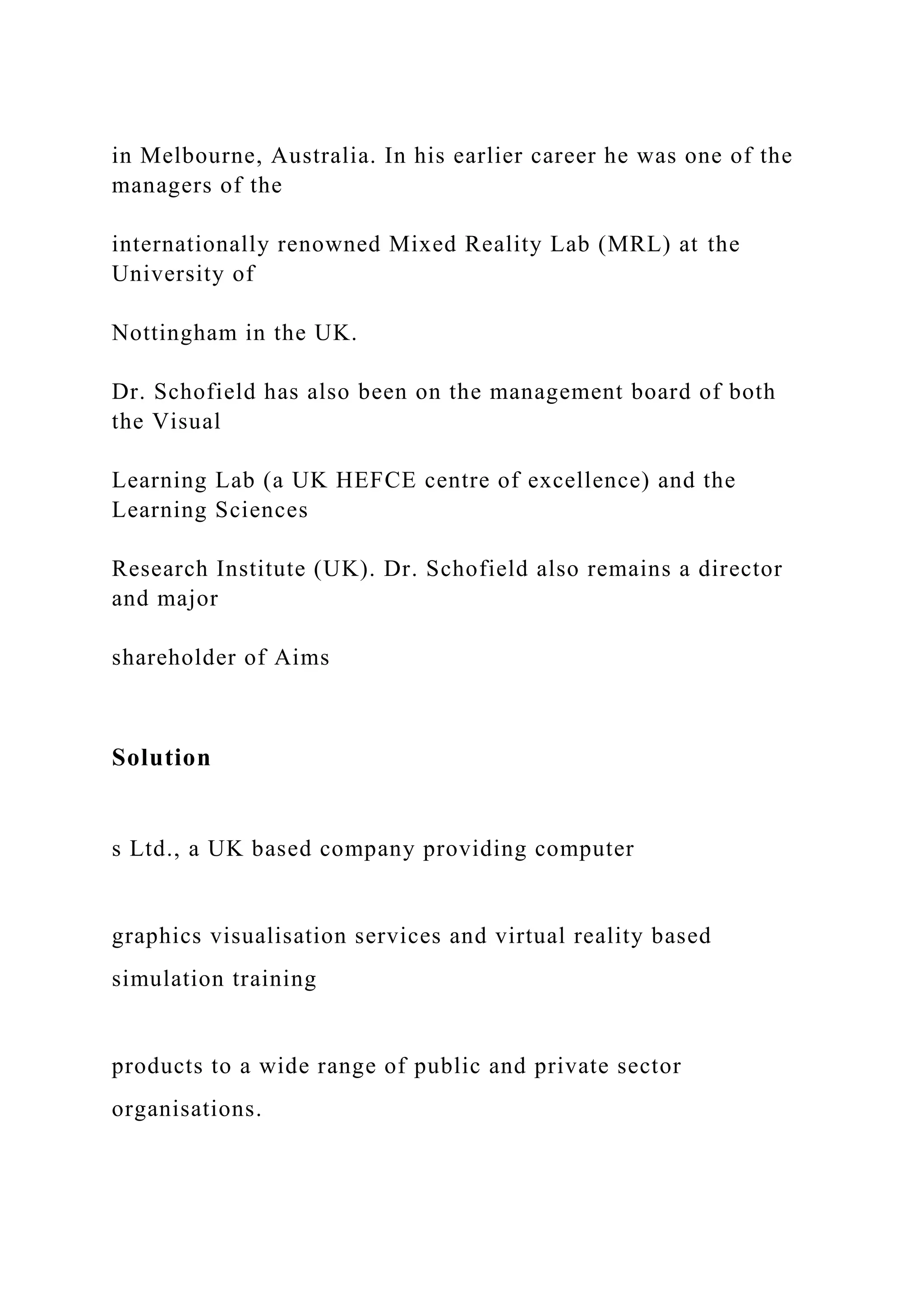in Melbourne, Australia. In his earlier career he was one of the
managers of the
internationally renowned Mixed Reality Lab (MRL) at the
University of
Nottingham in the UK.
Dr. Schofield has also been on the management board of both
the Visual
Learning Lab (a UK HEFCE centre of excellence) and the
Learning Sciences
Research Institute (UK). Dr. Schofield also remains a director
and major
shareholder of Aims
Solution
s Ltd., a UK based company providing computer
graphics visualisation services and virtual reality based
simulation training
products to a wide range of public and private sector
organisations.
 