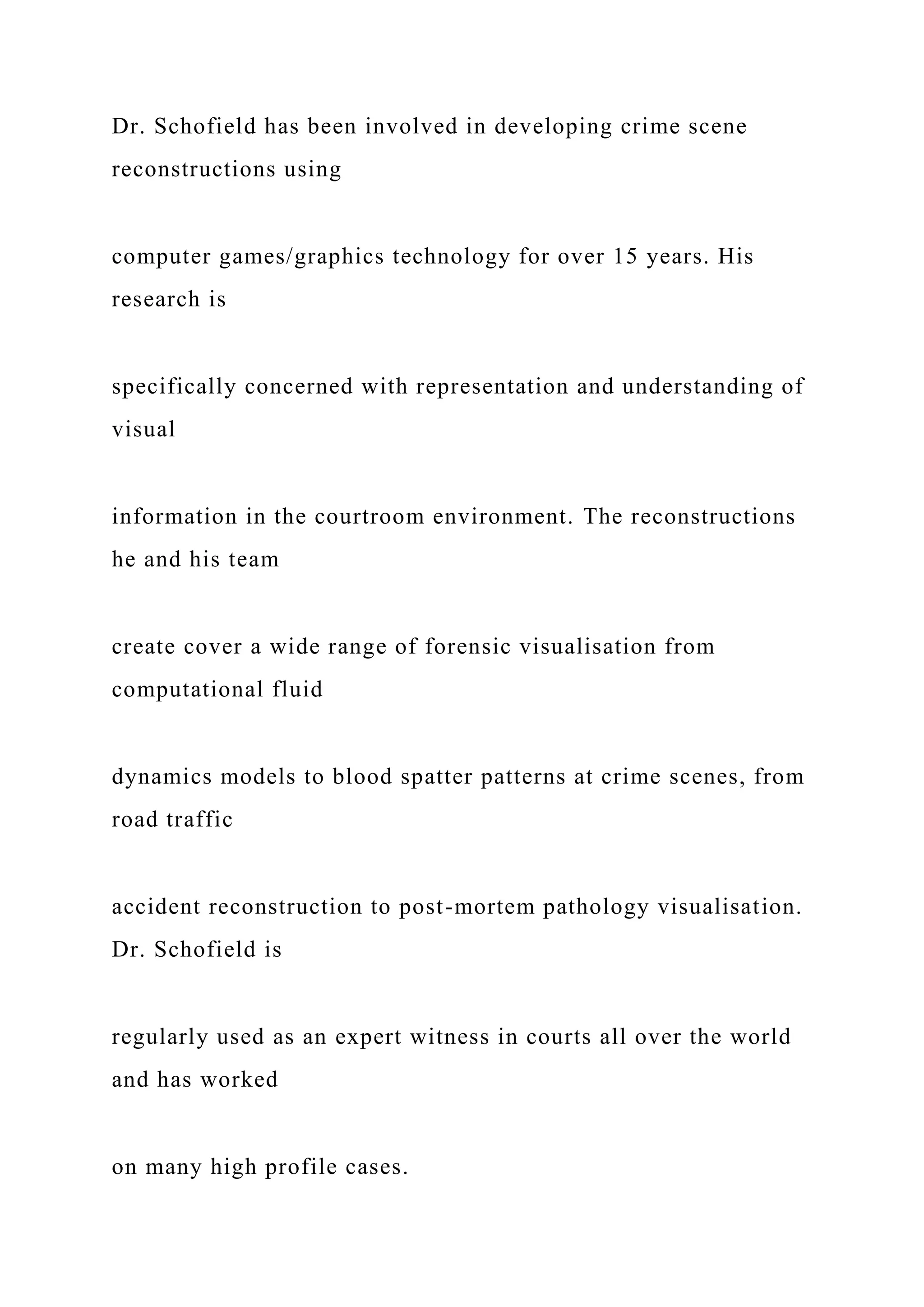 Dr. Schofield has been involved in developing crime scene
reconstructions using
computer games/graphics technology for over 15 years. His
research is
specifically concerned with representation and understanding of
visual
information in the courtroom environment. The reconstructions
he and his team
create cover a wide range of forensic visualisation from
computational fluid
dynamics models to blood spatter patterns at crime scenes, from
road traffic
accident reconstruction to post-mortem pathology visualisation.
Dr. Schofield is
regularly used as an expert witness in courts all over the world
and has worked
on many high profile cases.
 