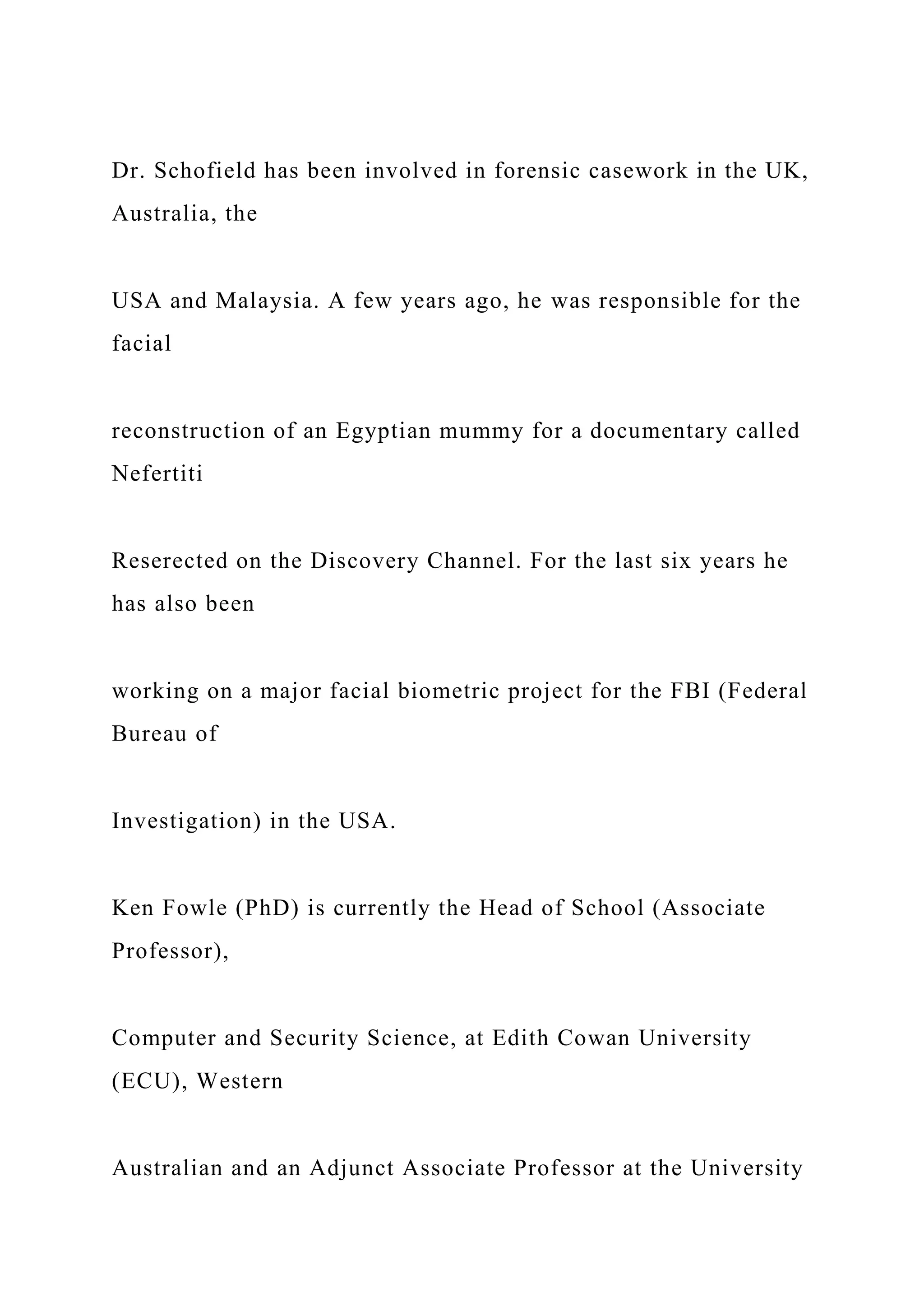 Dr. Schofield has been involved in forensic casework in the UK,
Australia, the
USA and Malaysia. A few years ago, he was responsible for the
facial
reconstruction of an Egyptian mummy for a documentary called
Nefertiti
Reserected on the Discovery Channel. For the last six years he
has also been
working on a major facial biometric project for the FBI (Federal
Bureau of
Investigation) in the USA.
Ken Fowle (PhD) is currently the Head of School (Associate
Professor),
Computer and Security Science, at Edith Cowan University
(ECU), Western
Australian and an Adjunct Associate Professor at the University
 