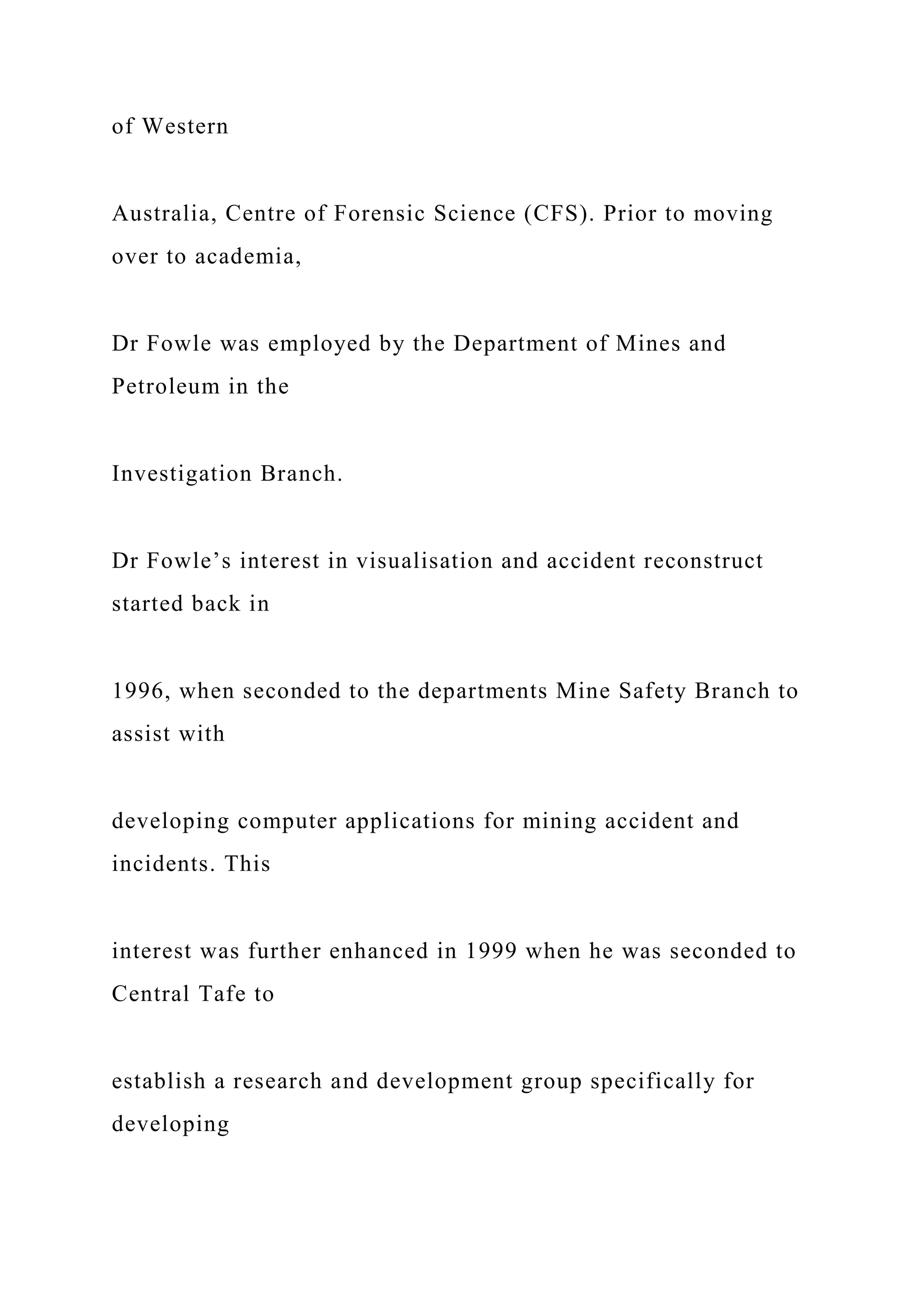 of Western
Australia, Centre of Forensic Science (CFS). Prior to moving
over to academia,
Dr Fowle was employed by the Department of Mines and
Petroleum in the
Investigation Branch.
Dr Fowle’s interest in visualisation and accident reconstruct
started back in
1996, when seconded to the departments Mine Safety Branch to
assist with
developing computer applications for mining accident and
incidents. This
interest was further enhanced in 1999 when he was seconded to
Central Tafe to
establish a research and development group specifically for
developing
 