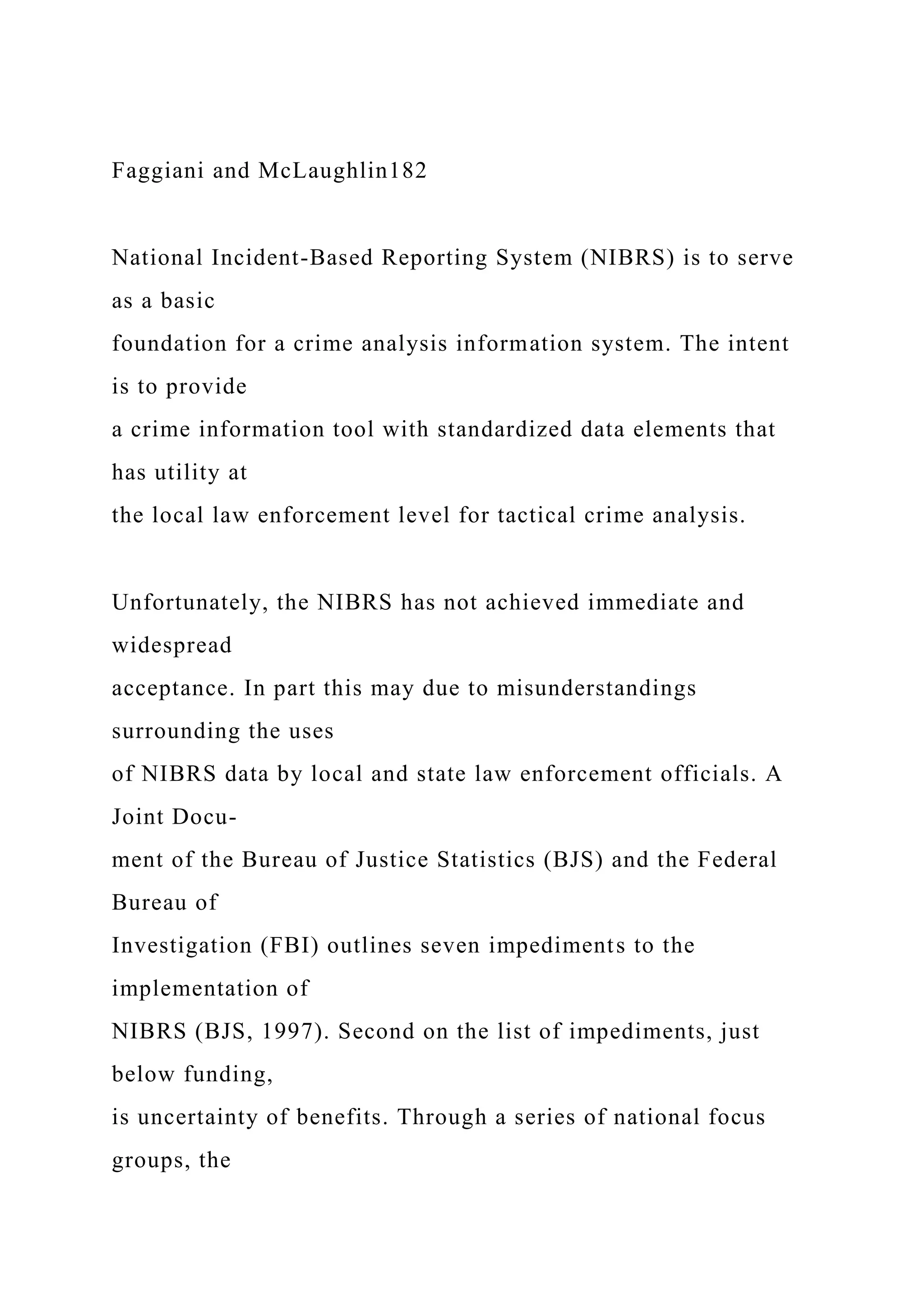 Faggiani and McLaughlin182
National Incident-Based Reporting System (NIBRS) is to serve
as a basic
foundation for a crime analysis information system. The intent
is to provide
a crime information tool with standardized data elements that
has utility at
the local law enforcement level for tactical crime analysis.
Unfortunately, the NIBRS has not achieved immediate and
widespread
acceptance. In part this may due to misunderstandings
surrounding the uses
of NIBRS data by local and state law enforcement officials. A
Joint Docu-
ment of the Bureau of Justice Statistics (BJS) and the Federal
Bureau of
Investigation (FBI) outlines seven impediments to the
implementation of
NIBRS (BJS, 1997). Second on the list of impediments, just
below funding,
is uncertainty of benefits. Through a series of national focus
groups, the
 