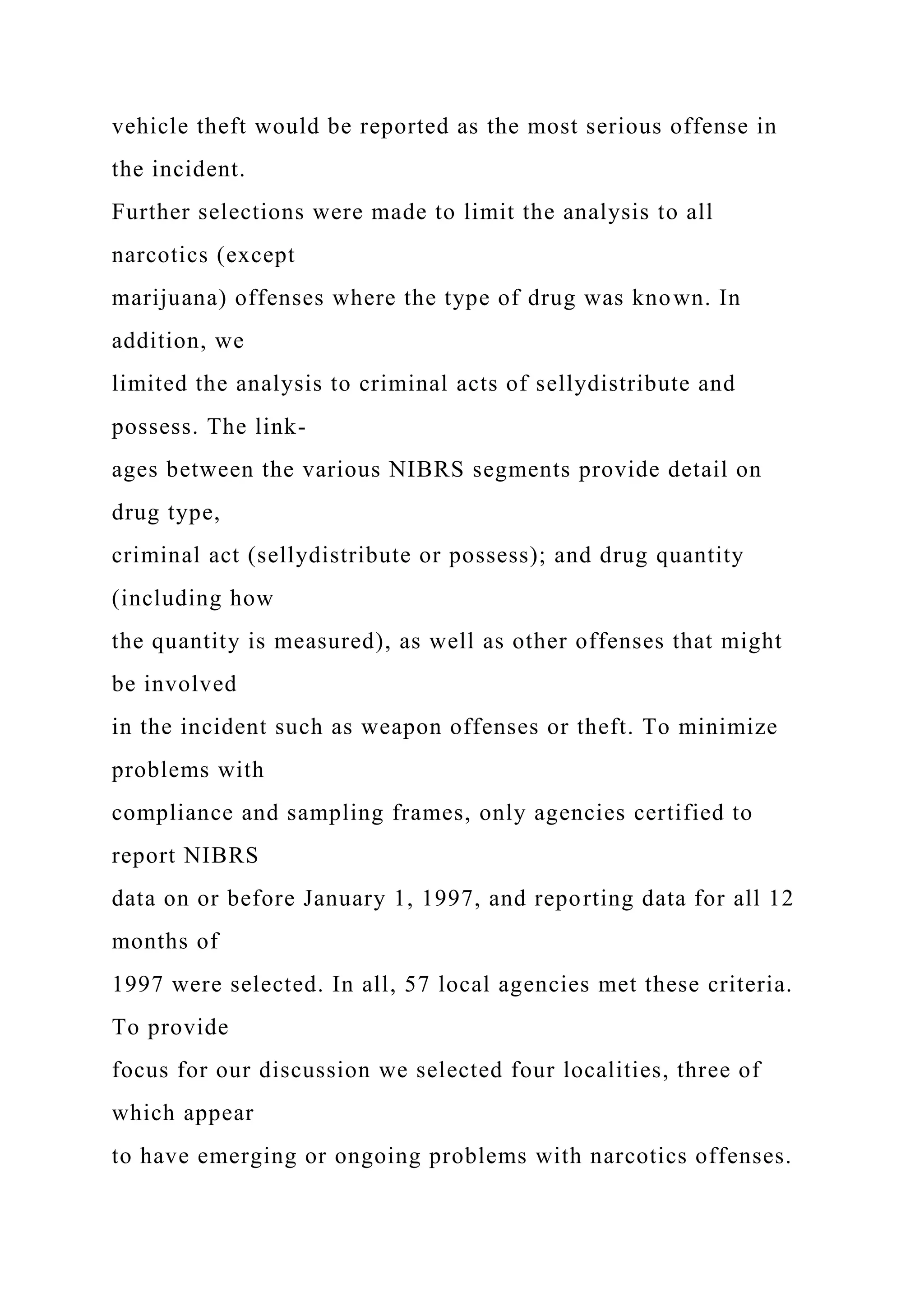 vehicle theft would be reported as the most serious offense in
the incident.
Further selections were made to limit the analysis to all
narcotics (except
marijuana) offenses where the type of drug was known. In
addition, we
limited the analysis to criminal acts of sellydistribute and
possess. The link-
ages between the various NIBRS segments provide detail on
drug type,
criminal act (sellydistribute or possess); and drug quantity
(including how
the quantity is measured), as well as other offenses that might
be involved
in the incident such as weapon offenses or theft. To minimize
problems with
compliance and sampling frames, only agencies certified to
report NIBRS
data on or before January 1, 1997, and reporting data for all 12
months of
1997 were selected. In all, 57 local agencies met these criteria.
To provide
focus for our discussion we selected four localities, three of
which appear
to have emerging or ongoing problems with narcotics offenses.
 